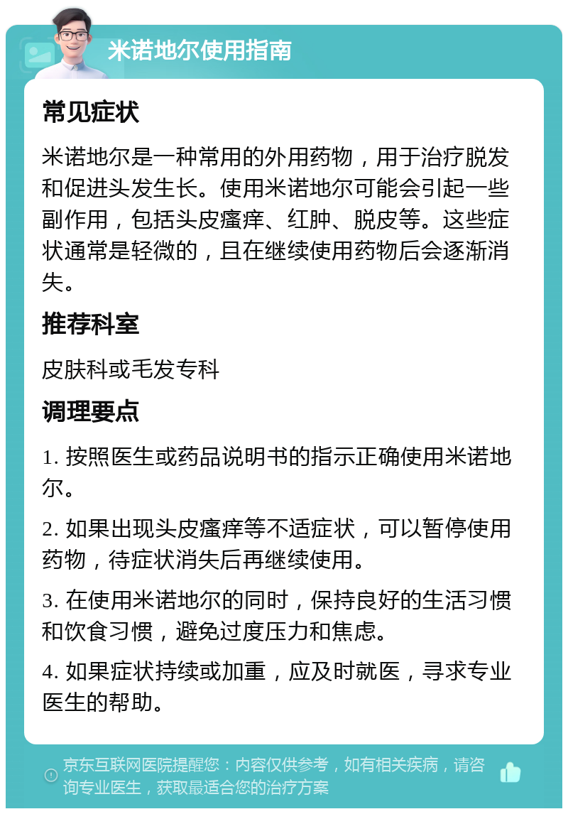 米诺地尔使用指南 常见症状 米诺地尔是一种常用的外用药物，用于治疗脱发和促进头发生长。使用米诺地尔可能会引起一些副作用，包括头皮瘙痒、红肿、脱皮等。这些症状通常是轻微的，且在继续使用药物后会逐渐消失。 推荐科室 皮肤科或毛发专科 调理要点 1. 按照医生或药品说明书的指示正确使用米诺地尔。 2. 如果出现头皮瘙痒等不适症状，可以暂停使用药物，待症状消失后再继续使用。 3. 在使用米诺地尔的同时，保持良好的生活习惯和饮食习惯，避免过度压力和焦虑。 4. 如果症状持续或加重，应及时就医，寻求专业医生的帮助。