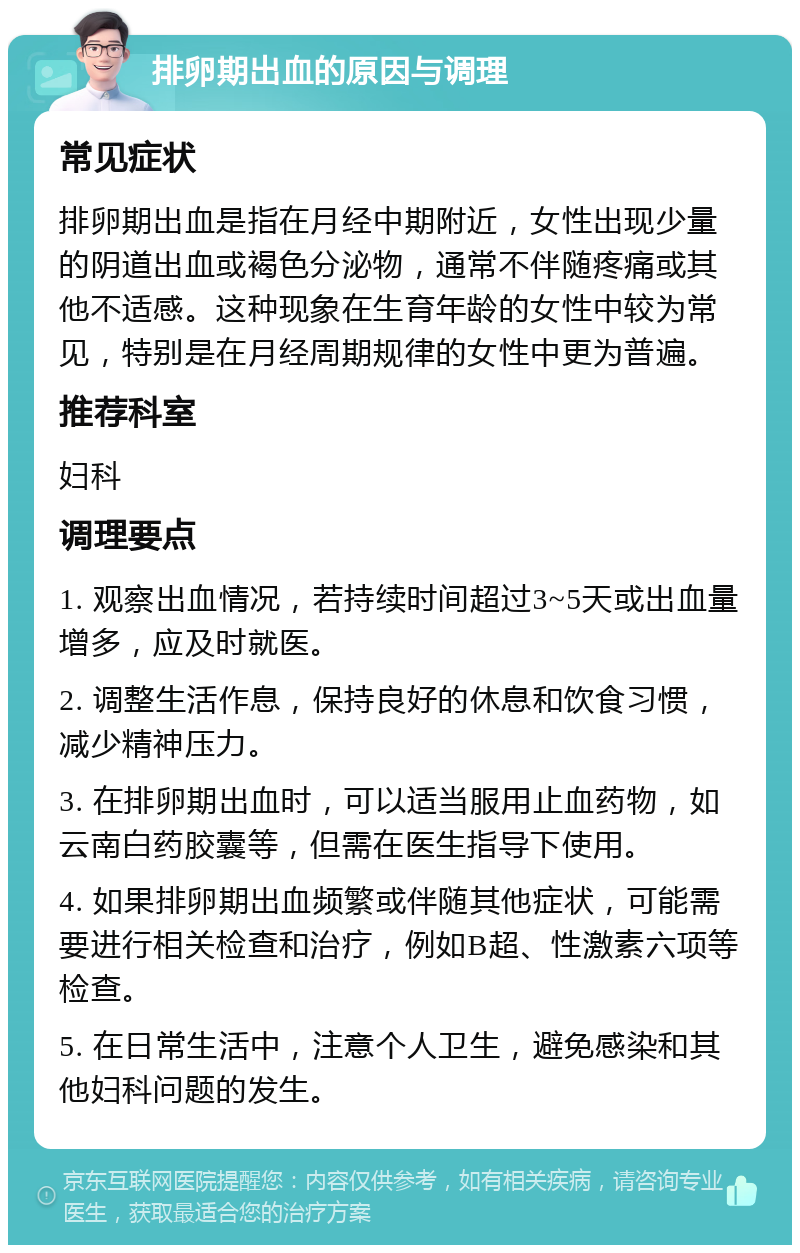 排卵期出血的原因与调理 常见症状 排卵期出血是指在月经中期附近，女性出现少量的阴道出血或褐色分泌物，通常不伴随疼痛或其他不适感。这种现象在生育年龄的女性中较为常见，特别是在月经周期规律的女性中更为普遍。 推荐科室 妇科 调理要点 1. 观察出血情况，若持续时间超过3~5天或出血量增多，应及时就医。 2. 调整生活作息，保持良好的休息和饮食习惯，减少精神压力。 3. 在排卵期出血时，可以适当服用止血药物，如云南白药胶囊等，但需在医生指导下使用。 4. 如果排卵期出血频繁或伴随其他症状，可能需要进行相关检查和治疗，例如B超、性激素六项等检查。 5. 在日常生活中，注意个人卫生，避免感染和其他妇科问题的发生。