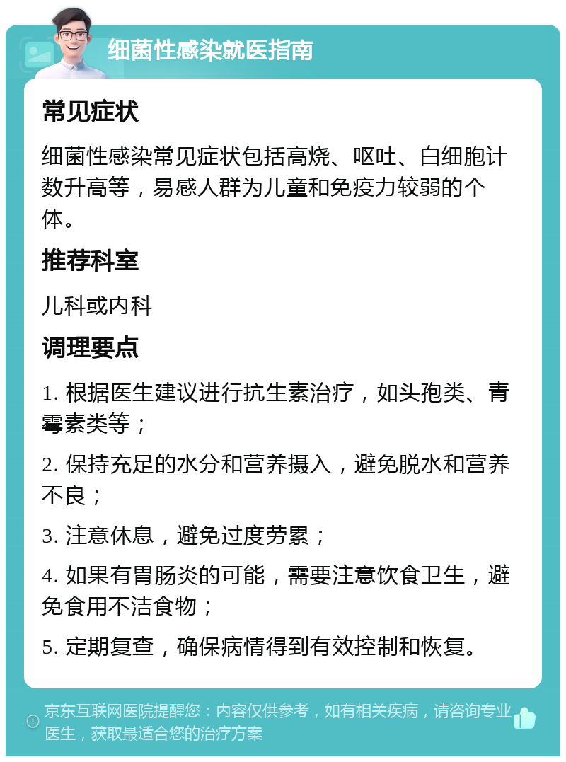 细菌性感染就医指南 常见症状 细菌性感染常见症状包括高烧、呕吐、白细胞计数升高等，易感人群为儿童和免疫力较弱的个体。 推荐科室 儿科或内科 调理要点 1. 根据医生建议进行抗生素治疗，如头孢类、青霉素类等； 2. 保持充足的水分和营养摄入，避免脱水和营养不良； 3. 注意休息，避免过度劳累； 4. 如果有胃肠炎的可能，需要注意饮食卫生，避免食用不洁食物； 5. 定期复查，确保病情得到有效控制和恢复。