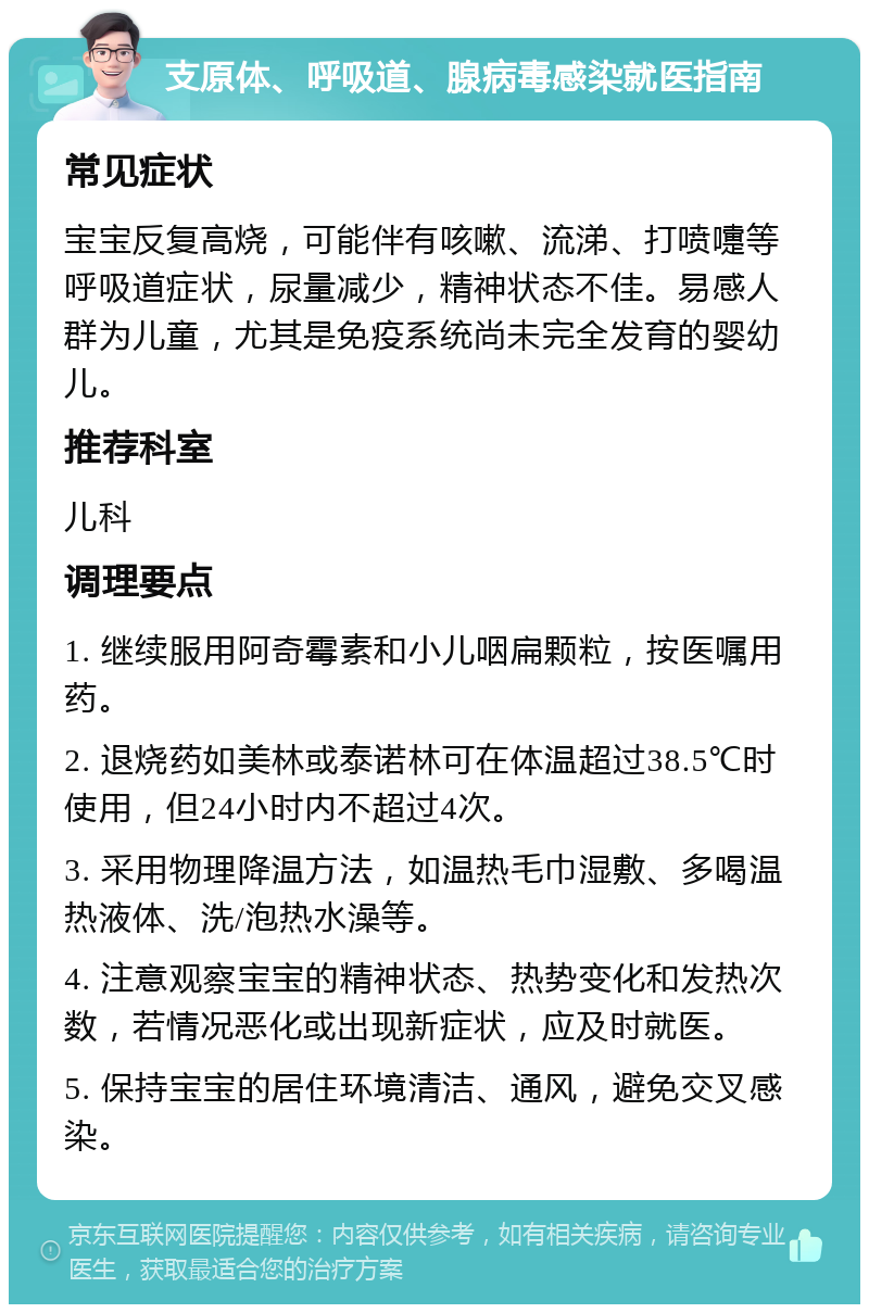 支原体、呼吸道、腺病毒感染就医指南 常见症状 宝宝反复高烧，可能伴有咳嗽、流涕、打喷嚏等呼吸道症状，尿量减少，精神状态不佳。易感人群为儿童，尤其是免疫系统尚未完全发育的婴幼儿。 推荐科室 儿科 调理要点 1. 继续服用阿奇霉素和小儿咽扁颗粒，按医嘱用药。 2. 退烧药如美林或泰诺林可在体温超过38.5℃时使用，但24小时内不超过4次。 3. 采用物理降温方法，如温热毛巾湿敷、多喝温热液体、洗/泡热水澡等。 4. 注意观察宝宝的精神状态、热势变化和发热次数，若情况恶化或出现新症状，应及时就医。 5. 保持宝宝的居住环境清洁、通风，避免交叉感染。