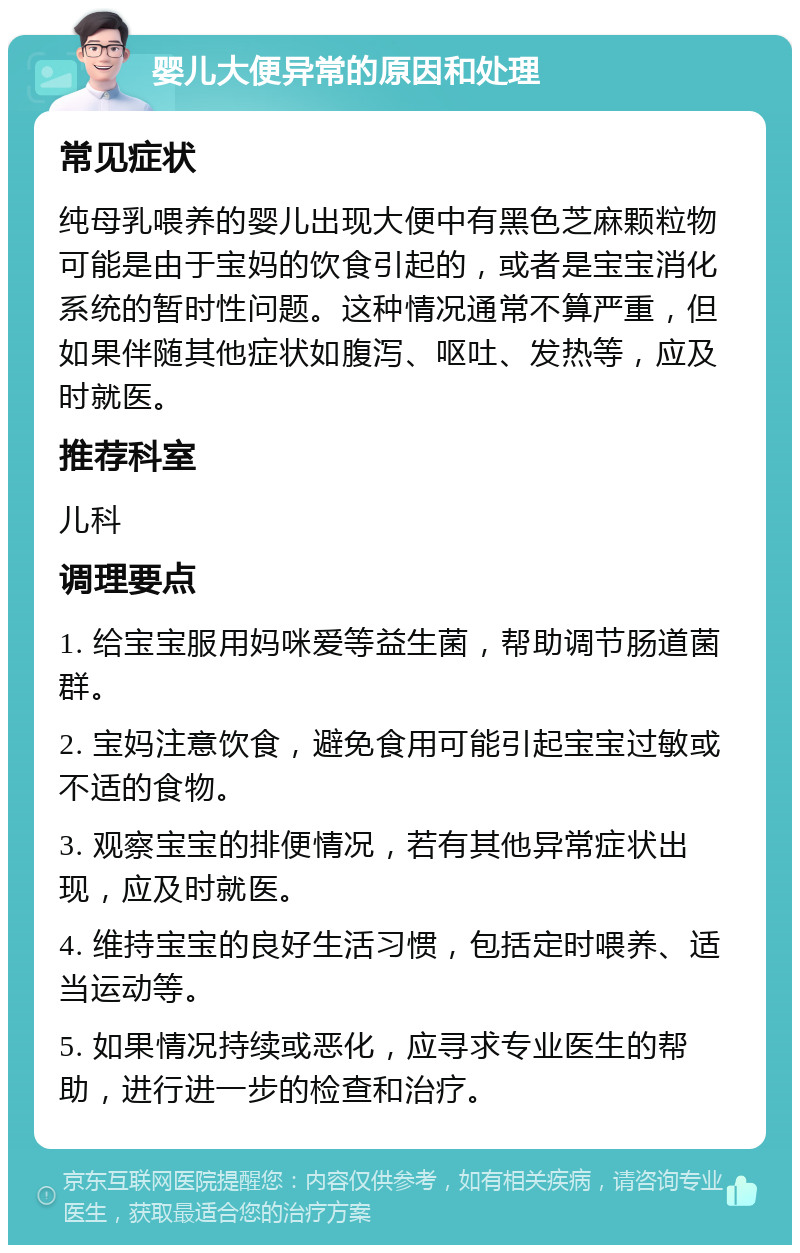 婴儿大便异常的原因和处理 常见症状 纯母乳喂养的婴儿出现大便中有黑色芝麻颗粒物可能是由于宝妈的饮食引起的，或者是宝宝消化系统的暂时性问题。这种情况通常不算严重，但如果伴随其他症状如腹泻、呕吐、发热等，应及时就医。 推荐科室 儿科 调理要点 1. 给宝宝服用妈咪爱等益生菌，帮助调节肠道菌群。 2. 宝妈注意饮食，避免食用可能引起宝宝过敏或不适的食物。 3. 观察宝宝的排便情况，若有其他异常症状出现，应及时就医。 4. 维持宝宝的良好生活习惯，包括定时喂养、适当运动等。 5. 如果情况持续或恶化，应寻求专业医生的帮助，进行进一步的检查和治疗。