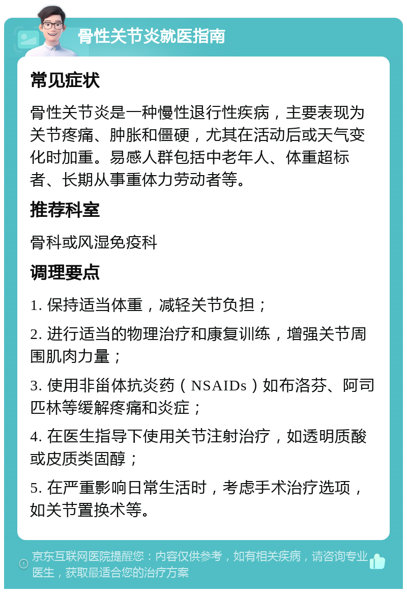 骨性关节炎就医指南 常见症状 骨性关节炎是一种慢性退行性疾病，主要表现为关节疼痛、肿胀和僵硬，尤其在活动后或天气变化时加重。易感人群包括中老年人、体重超标者、长期从事重体力劳动者等。 推荐科室 骨科或风湿免疫科 调理要点 1. 保持适当体重，减轻关节负担； 2. 进行适当的物理治疗和康复训练，增强关节周围肌肉力量； 3. 使用非甾体抗炎药（NSAIDs）如布洛芬、阿司匹林等缓解疼痛和炎症； 4. 在医生指导下使用关节注射治疗，如透明质酸或皮质类固醇； 5. 在严重影响日常生活时，考虑手术治疗选项，如关节置换术等。