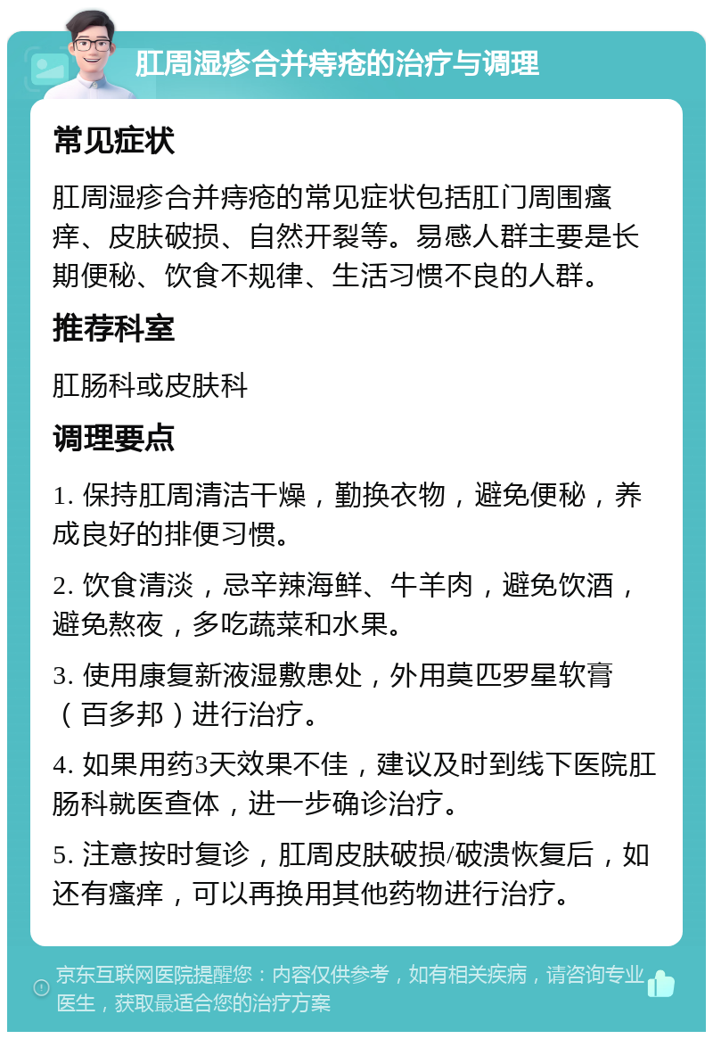 肛周湿疹合并痔疮的治疗与调理 常见症状 肛周湿疹合并痔疮的常见症状包括肛门周围瘙痒、皮肤破损、自然开裂等。易感人群主要是长期便秘、饮食不规律、生活习惯不良的人群。 推荐科室 肛肠科或皮肤科 调理要点 1. 保持肛周清洁干燥，勤换衣物，避免便秘，养成良好的排便习惯。 2. 饮食清淡，忌辛辣海鲜、牛羊肉，避免饮酒，避免熬夜，多吃蔬菜和水果。 3. 使用康复新液湿敷患处，外用莫匹罗星软膏（百多邦）进行治疗。 4. 如果用药3天效果不佳，建议及时到线下医院肛肠科就医查体，进一步确诊治疗。 5. 注意按时复诊，肛周皮肤破损/破溃恢复后，如还有瘙痒，可以再换用其他药物进行治疗。