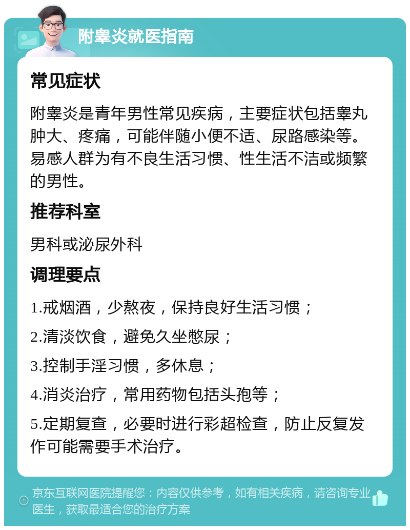 附睾炎就医指南 常见症状 附睾炎是青年男性常见疾病，主要症状包括睾丸肿大、疼痛，可能伴随小便不适、尿路感染等。易感人群为有不良生活习惯、性生活不洁或频繁的男性。 推荐科室 男科或泌尿外科 调理要点 1.戒烟酒，少熬夜，保持良好生活习惯； 2.清淡饮食，避免久坐憋尿； 3.控制手淫习惯，多休息； 4.消炎治疗，常用药物包括头孢等； 5.定期复查，必要时进行彩超检查，防止反复发作可能需要手术治疗。