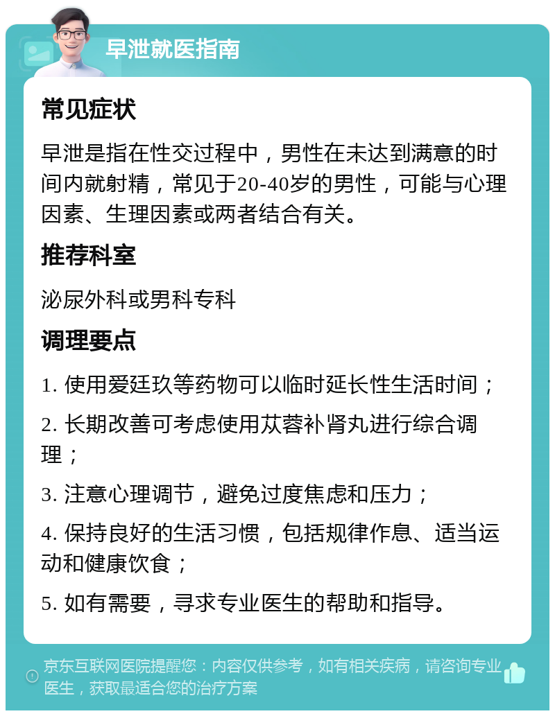 早泄就医指南 常见症状 早泄是指在性交过程中，男性在未达到满意的时间内就射精，常见于20-40岁的男性，可能与心理因素、生理因素或两者结合有关。 推荐科室 泌尿外科或男科专科 调理要点 1. 使用爱廷玖等药物可以临时延长性生活时间； 2. 长期改善可考虑使用苁蓉补肾丸进行综合调理； 3. 注意心理调节，避免过度焦虑和压力； 4. 保持良好的生活习惯，包括规律作息、适当运动和健康饮食； 5. 如有需要，寻求专业医生的帮助和指导。