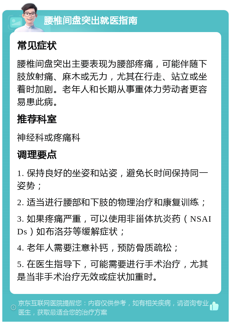 腰椎间盘突出就医指南 常见症状 腰椎间盘突出主要表现为腰部疼痛，可能伴随下肢放射痛、麻木或无力，尤其在行走、站立或坐着时加剧。老年人和长期从事重体力劳动者更容易患此病。 推荐科室 神经科或疼痛科 调理要点 1. 保持良好的坐姿和站姿，避免长时间保持同一姿势； 2. 适当进行腰部和下肢的物理治疗和康复训练； 3. 如果疼痛严重，可以使用非甾体抗炎药（NSAIDs）如布洛芬等缓解症状； 4. 老年人需要注意补钙，预防骨质疏松； 5. 在医生指导下，可能需要进行手术治疗，尤其是当非手术治疗无效或症状加重时。