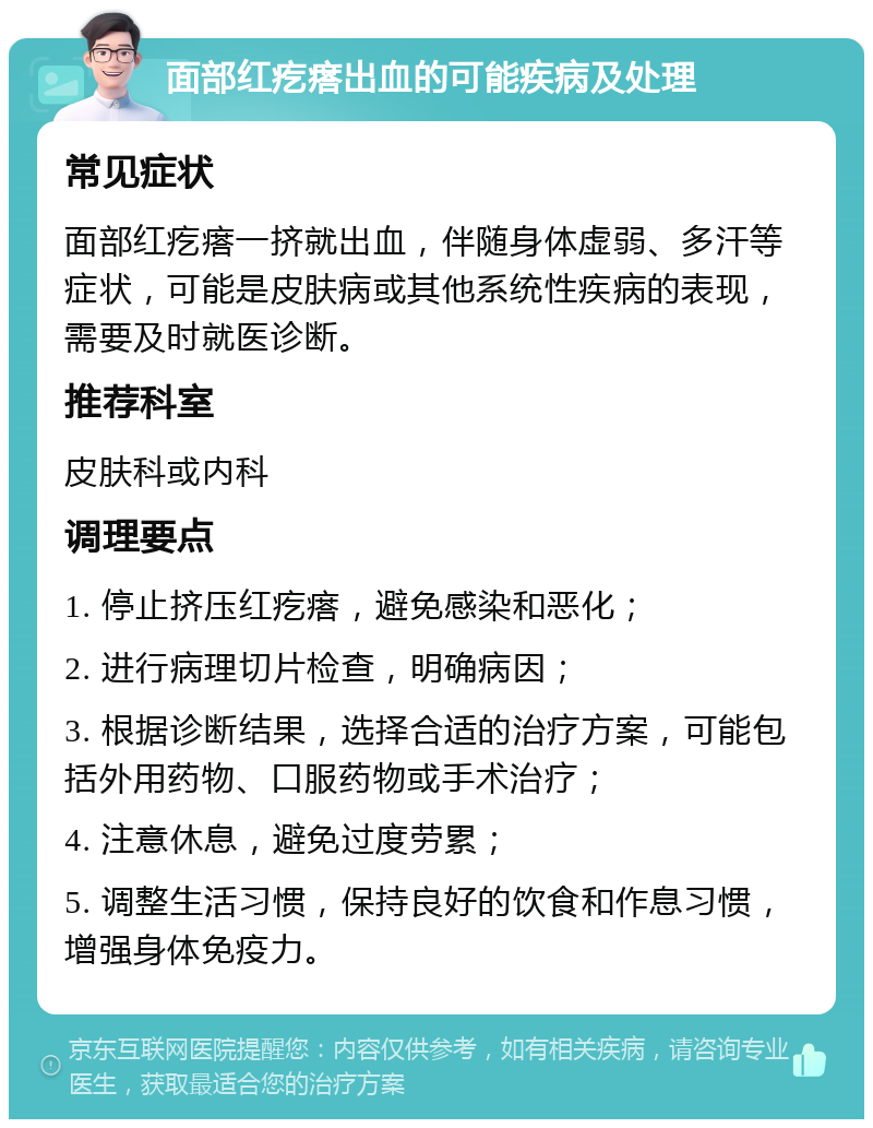 面部红疙瘩出血的可能疾病及处理 常见症状 面部红疙瘩一挤就出血，伴随身体虚弱、多汗等症状，可能是皮肤病或其他系统性疾病的表现，需要及时就医诊断。 推荐科室 皮肤科或内科 调理要点 1. 停止挤压红疙瘩，避免感染和恶化； 2. 进行病理切片检查，明确病因； 3. 根据诊断结果，选择合适的治疗方案，可能包括外用药物、口服药物或手术治疗； 4. 注意休息，避免过度劳累； 5. 调整生活习惯，保持良好的饮食和作息习惯，增强身体免疫力。