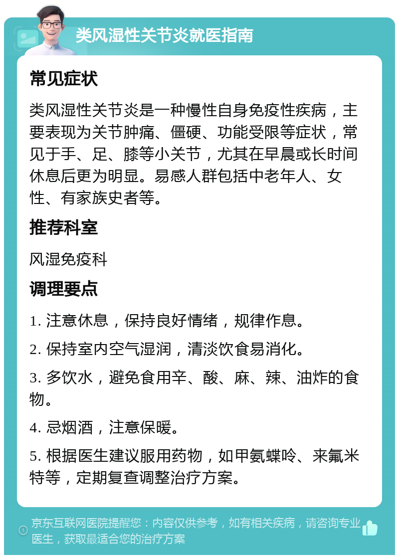 类风湿性关节炎就医指南 常见症状 类风湿性关节炎是一种慢性自身免疫性疾病，主要表现为关节肿痛、僵硬、功能受限等症状，常见于手、足、膝等小关节，尤其在早晨或长时间休息后更为明显。易感人群包括中老年人、女性、有家族史者等。 推荐科室 风湿免疫科 调理要点 1. 注意休息，保持良好情绪，规律作息。 2. 保持室内空气湿润，清淡饮食易消化。 3. 多饮水，避免食用辛、酸、麻、辣、油炸的食物。 4. 忌烟酒，注意保暖。 5. 根据医生建议服用药物，如甲氨蝶呤、来氟米特等，定期复查调整治疗方案。