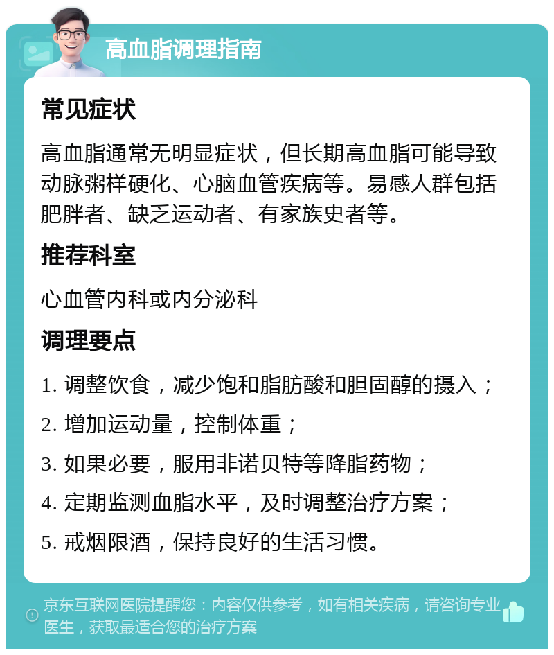 高血脂调理指南 常见症状 高血脂通常无明显症状，但长期高血脂可能导致动脉粥样硬化、心脑血管疾病等。易感人群包括肥胖者、缺乏运动者、有家族史者等。 推荐科室 心血管内科或内分泌科 调理要点 1. 调整饮食，减少饱和脂肪酸和胆固醇的摄入； 2. 增加运动量，控制体重； 3. 如果必要，服用非诺贝特等降脂药物； 4. 定期监测血脂水平，及时调整治疗方案； 5. 戒烟限酒，保持良好的生活习惯。