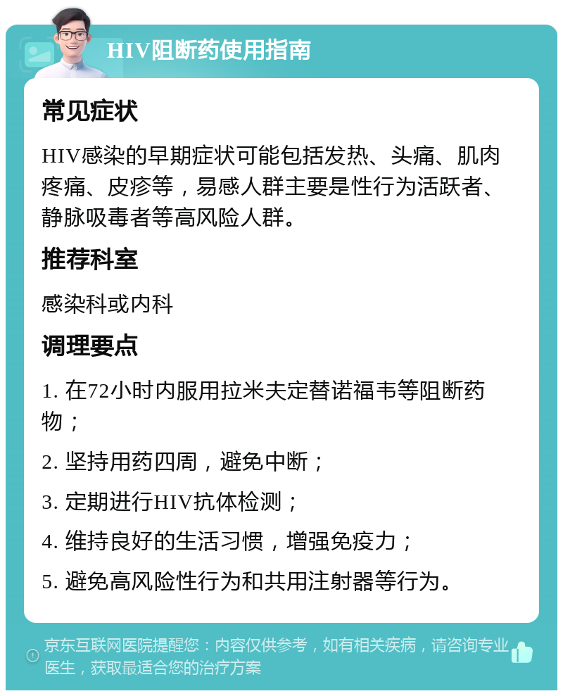 HIV阻断药使用指南 常见症状 HIV感染的早期症状可能包括发热、头痛、肌肉疼痛、皮疹等，易感人群主要是性行为活跃者、静脉吸毒者等高风险人群。 推荐科室 感染科或内科 调理要点 1. 在72小时内服用拉米夫定替诺福韦等阻断药物； 2. 坚持用药四周，避免中断； 3. 定期进行HIV抗体检测； 4. 维持良好的生活习惯，增强免疫力； 5. 避免高风险性行为和共用注射器等行为。