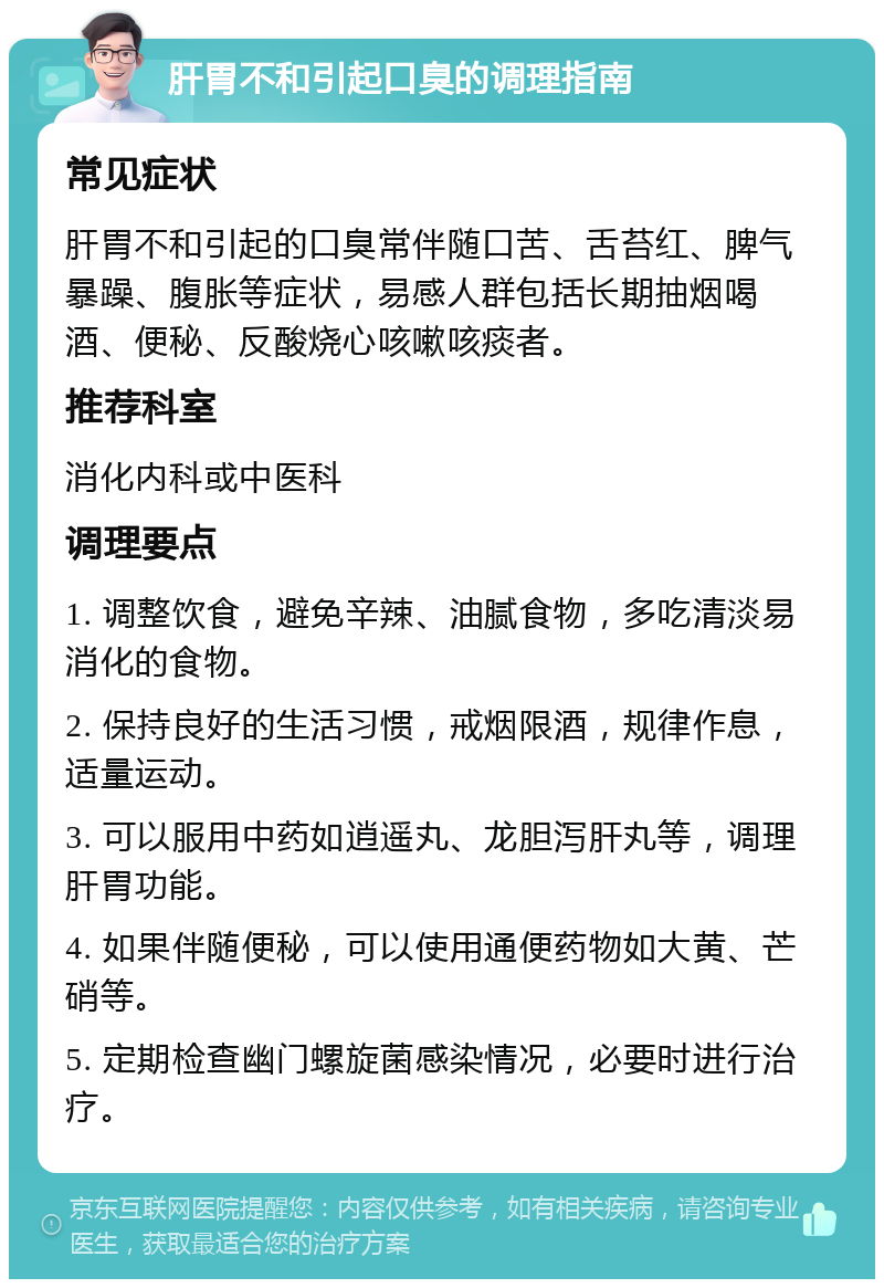 肝胃不和引起口臭的调理指南 常见症状 肝胃不和引起的口臭常伴随口苦、舌苔红、脾气暴躁、腹胀等症状，易感人群包括长期抽烟喝酒、便秘、反酸烧心咳嗽咳痰者。 推荐科室 消化内科或中医科 调理要点 1. 调整饮食，避免辛辣、油腻食物，多吃清淡易消化的食物。 2. 保持良好的生活习惯，戒烟限酒，规律作息，适量运动。 3. 可以服用中药如逍遥丸、龙胆泻肝丸等，调理肝胃功能。 4. 如果伴随便秘，可以使用通便药物如大黄、芒硝等。 5. 定期检查幽门螺旋菌感染情况，必要时进行治疗。