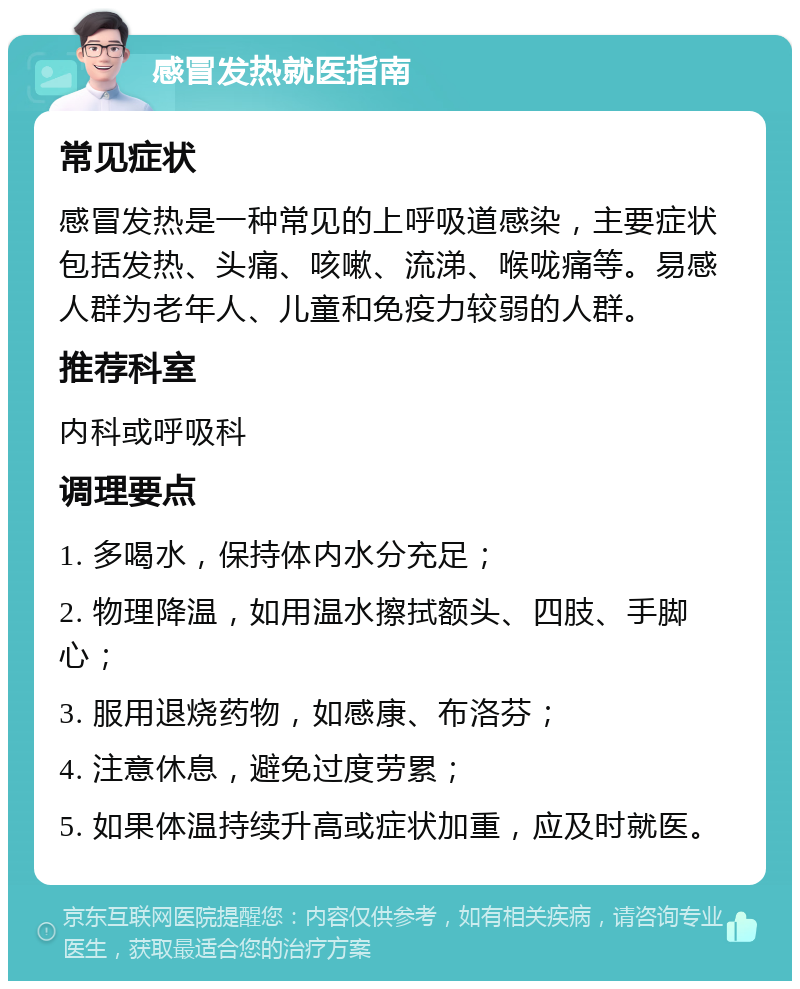 感冒发热就医指南 常见症状 感冒发热是一种常见的上呼吸道感染，主要症状包括发热、头痛、咳嗽、流涕、喉咙痛等。易感人群为老年人、儿童和免疫力较弱的人群。 推荐科室 内科或呼吸科 调理要点 1. 多喝水，保持体内水分充足； 2. 物理降温，如用温水擦拭额头、四肢、手脚心； 3. 服用退烧药物，如感康、布洛芬； 4. 注意休息，避免过度劳累； 5. 如果体温持续升高或症状加重，应及时就医。