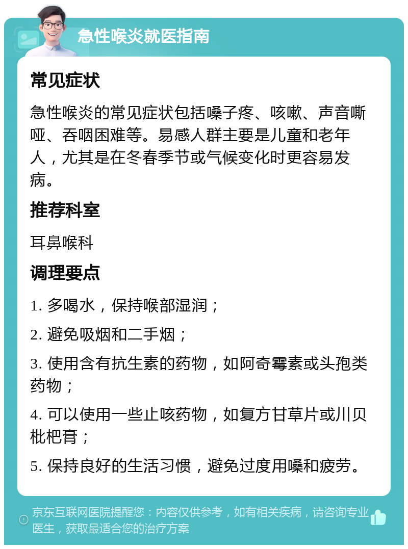 急性喉炎就医指南 常见症状 急性喉炎的常见症状包括嗓子疼、咳嗽、声音嘶哑、吞咽困难等。易感人群主要是儿童和老年人，尤其是在冬春季节或气候变化时更容易发病。 推荐科室 耳鼻喉科 调理要点 1. 多喝水，保持喉部湿润； 2. 避免吸烟和二手烟； 3. 使用含有抗生素的药物，如阿奇霉素或头孢类药物； 4. 可以使用一些止咳药物，如复方甘草片或川贝枇杷膏； 5. 保持良好的生活习惯，避免过度用嗓和疲劳。