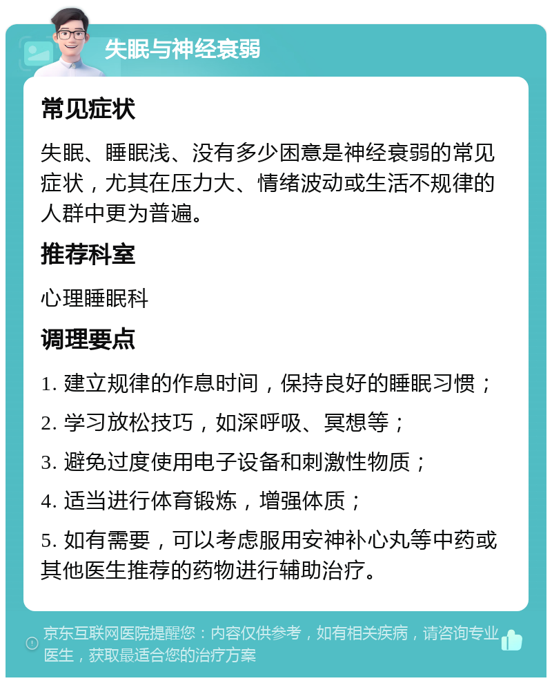 失眠与神经衰弱 常见症状 失眠、睡眠浅、没有多少困意是神经衰弱的常见症状，尤其在压力大、情绪波动或生活不规律的人群中更为普遍。 推荐科室 心理睡眠科 调理要点 1. 建立规律的作息时间，保持良好的睡眠习惯； 2. 学习放松技巧，如深呼吸、冥想等； 3. 避免过度使用电子设备和刺激性物质； 4. 适当进行体育锻炼，增强体质； 5. 如有需要，可以考虑服用安神补心丸等中药或其他医生推荐的药物进行辅助治疗。