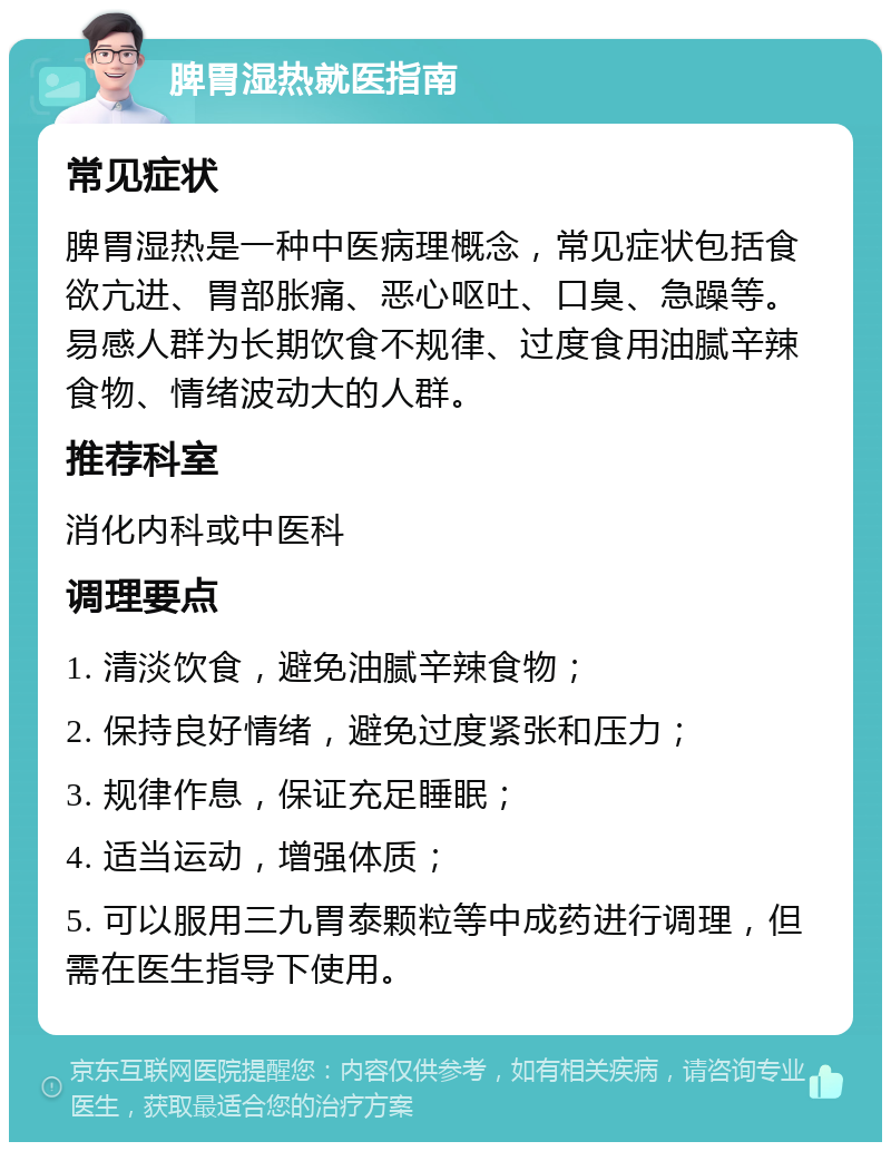 脾胃湿热就医指南 常见症状 脾胃湿热是一种中医病理概念，常见症状包括食欲亢进、胃部胀痛、恶心呕吐、口臭、急躁等。易感人群为长期饮食不规律、过度食用油腻辛辣食物、情绪波动大的人群。 推荐科室 消化内科或中医科 调理要点 1. 清淡饮食，避免油腻辛辣食物； 2. 保持良好情绪，避免过度紧张和压力； 3. 规律作息，保证充足睡眠； 4. 适当运动，增强体质； 5. 可以服用三九胃泰颗粒等中成药进行调理，但需在医生指导下使用。