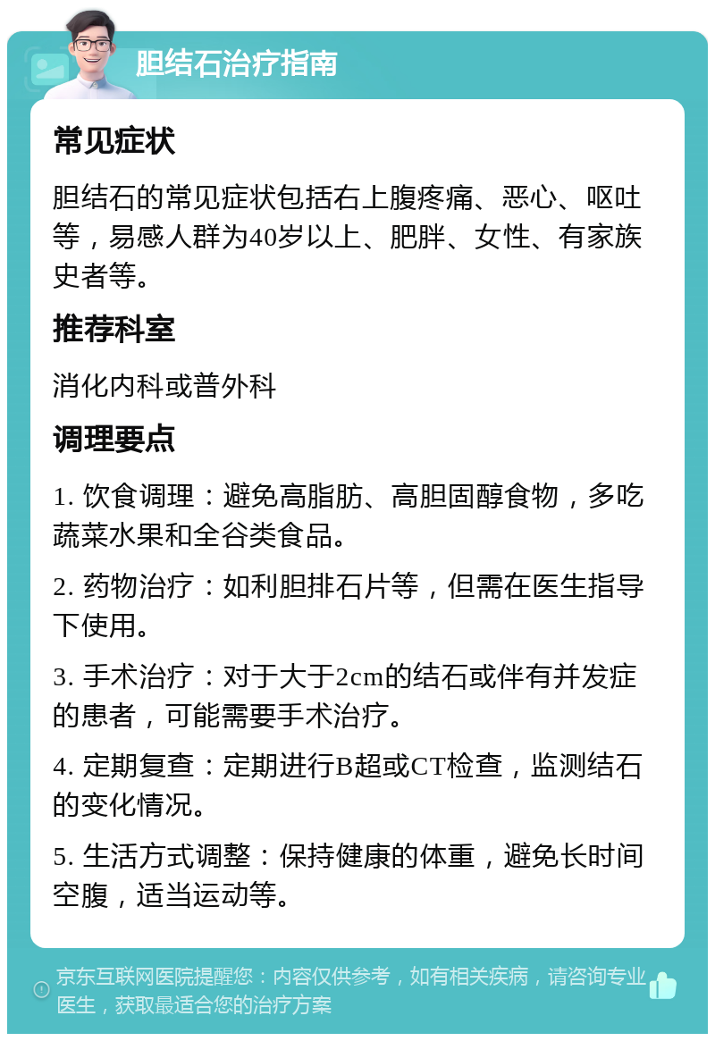 胆结石治疗指南 常见症状 胆结石的常见症状包括右上腹疼痛、恶心、呕吐等，易感人群为40岁以上、肥胖、女性、有家族史者等。 推荐科室 消化内科或普外科 调理要点 1. 饮食调理：避免高脂肪、高胆固醇食物，多吃蔬菜水果和全谷类食品。 2. 药物治疗：如利胆排石片等，但需在医生指导下使用。 3. 手术治疗：对于大于2cm的结石或伴有并发症的患者，可能需要手术治疗。 4. 定期复查：定期进行B超或CT检查，监测结石的变化情况。 5. 生活方式调整：保持健康的体重，避免长时间空腹，适当运动等。