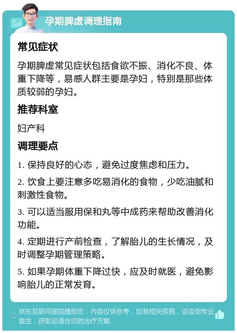 孕期脾虚调理指南 常见症状 孕期脾虚常见症状包括食欲不振、消化不良、体重下降等，易感人群主要是孕妇，特别是那些体质较弱的孕妇。 推荐科室 妇产科 调理要点 1. 保持良好的心态，避免过度焦虑和压力。 2. 饮食上要注意多吃易消化的食物，少吃油腻和刺激性食物。 3. 可以适当服用保和丸等中成药来帮助改善消化功能。 4. 定期进行产前检查，了解胎儿的生长情况，及时调整孕期管理策略。 5. 如果孕期体重下降过快，应及时就医，避免影响胎儿的正常发育。