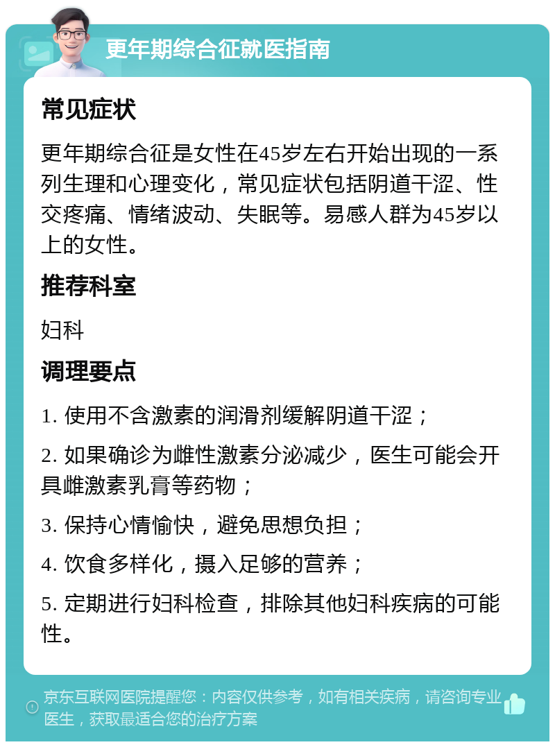 更年期综合征就医指南 常见症状 更年期综合征是女性在45岁左右开始出现的一系列生理和心理变化，常见症状包括阴道干涩、性交疼痛、情绪波动、失眠等。易感人群为45岁以上的女性。 推荐科室 妇科 调理要点 1. 使用不含激素的润滑剂缓解阴道干涩； 2. 如果确诊为雌性激素分泌减少，医生可能会开具雌激素乳膏等药物； 3. 保持心情愉快，避免思想负担； 4. 饮食多样化，摄入足够的营养； 5. 定期进行妇科检查，排除其他妇科疾病的可能性。