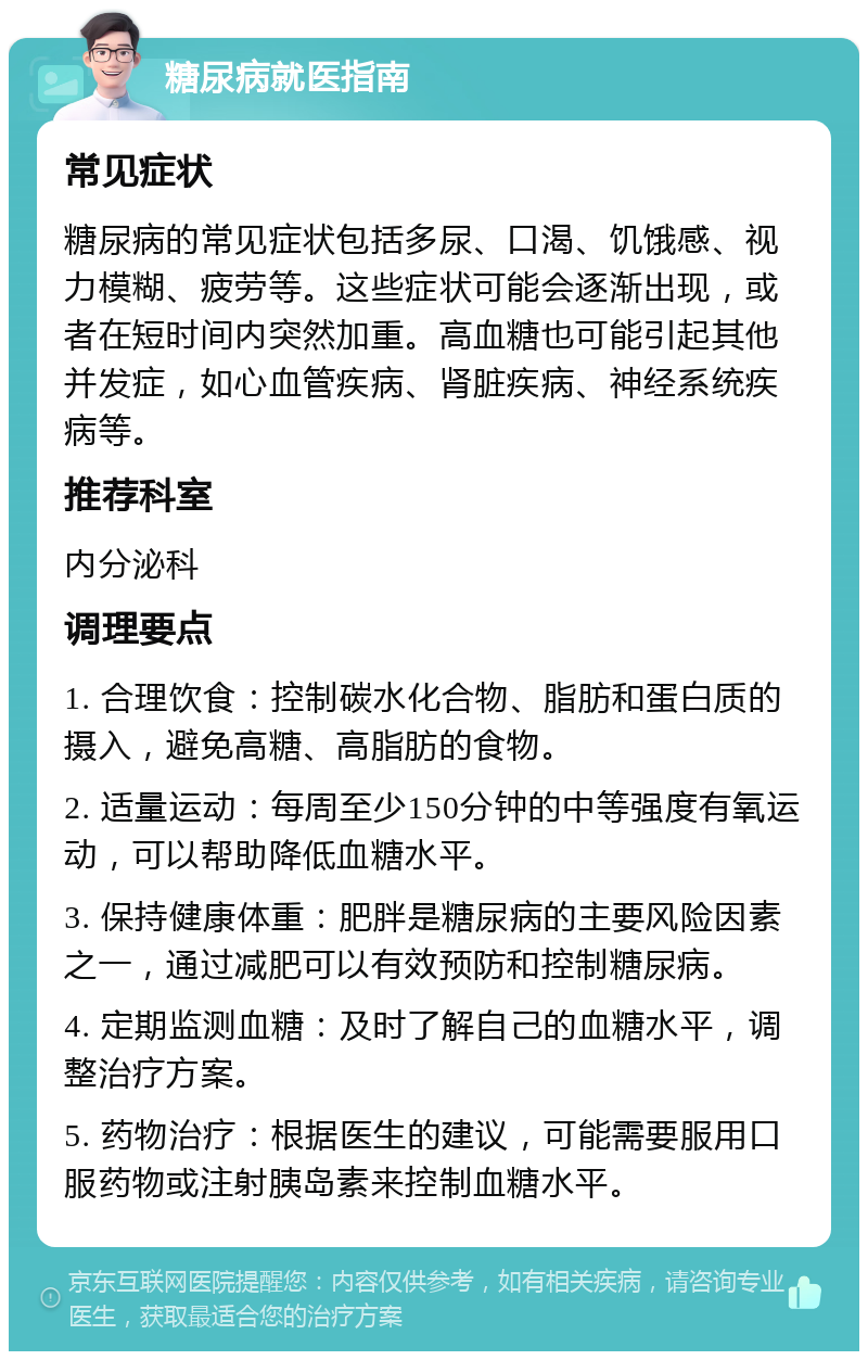 糖尿病就医指南 常见症状 糖尿病的常见症状包括多尿、口渴、饥饿感、视力模糊、疲劳等。这些症状可能会逐渐出现，或者在短时间内突然加重。高血糖也可能引起其他并发症，如心血管疾病、肾脏疾病、神经系统疾病等。 推荐科室 内分泌科 调理要点 1. 合理饮食：控制碳水化合物、脂肪和蛋白质的摄入，避免高糖、高脂肪的食物。 2. 适量运动：每周至少150分钟的中等强度有氧运动，可以帮助降低血糖水平。 3. 保持健康体重：肥胖是糖尿病的主要风险因素之一，通过减肥可以有效预防和控制糖尿病。 4. 定期监测血糖：及时了解自己的血糖水平，调整治疗方案。 5. 药物治疗：根据医生的建议，可能需要服用口服药物或注射胰岛素来控制血糖水平。