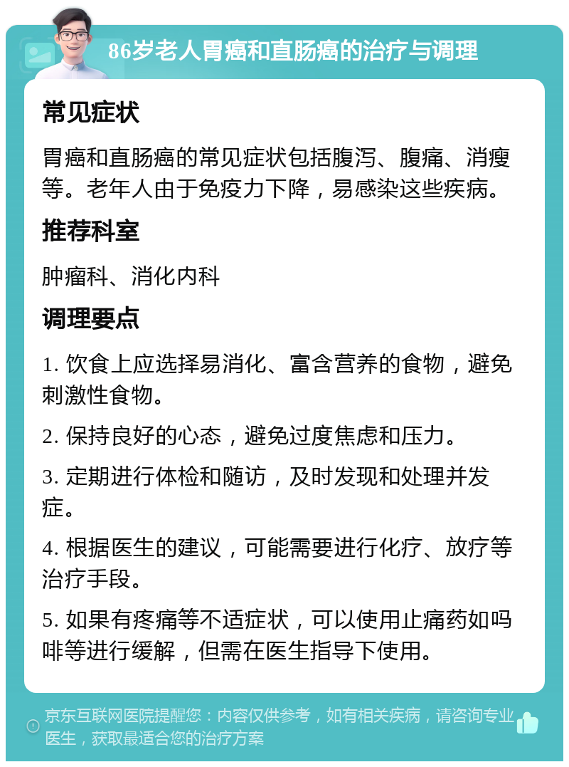 86岁老人胃癌和直肠癌的治疗与调理 常见症状 胃癌和直肠癌的常见症状包括腹泻、腹痛、消瘦等。老年人由于免疫力下降，易感染这些疾病。 推荐科室 肿瘤科、消化内科 调理要点 1. 饮食上应选择易消化、富含营养的食物，避免刺激性食物。 2. 保持良好的心态，避免过度焦虑和压力。 3. 定期进行体检和随访，及时发现和处理并发症。 4. 根据医生的建议，可能需要进行化疗、放疗等治疗手段。 5. 如果有疼痛等不适症状，可以使用止痛药如吗啡等进行缓解，但需在医生指导下使用。