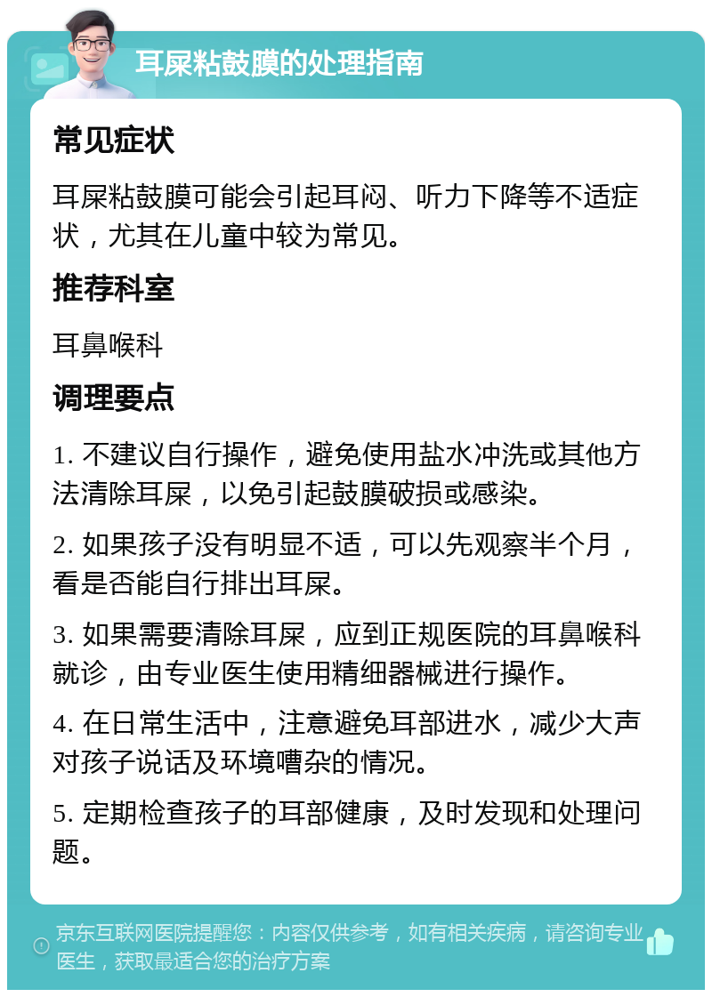 耳屎粘鼓膜的处理指南 常见症状 耳屎粘鼓膜可能会引起耳闷、听力下降等不适症状，尤其在儿童中较为常见。 推荐科室 耳鼻喉科 调理要点 1. 不建议自行操作，避免使用盐水冲洗或其他方法清除耳屎，以免引起鼓膜破损或感染。 2. 如果孩子没有明显不适，可以先观察半个月，看是否能自行排出耳屎。 3. 如果需要清除耳屎，应到正规医院的耳鼻喉科就诊，由专业医生使用精细器械进行操作。 4. 在日常生活中，注意避免耳部进水，减少大声对孩子说话及环境嘈杂的情况。 5. 定期检查孩子的耳部健康，及时发现和处理问题。