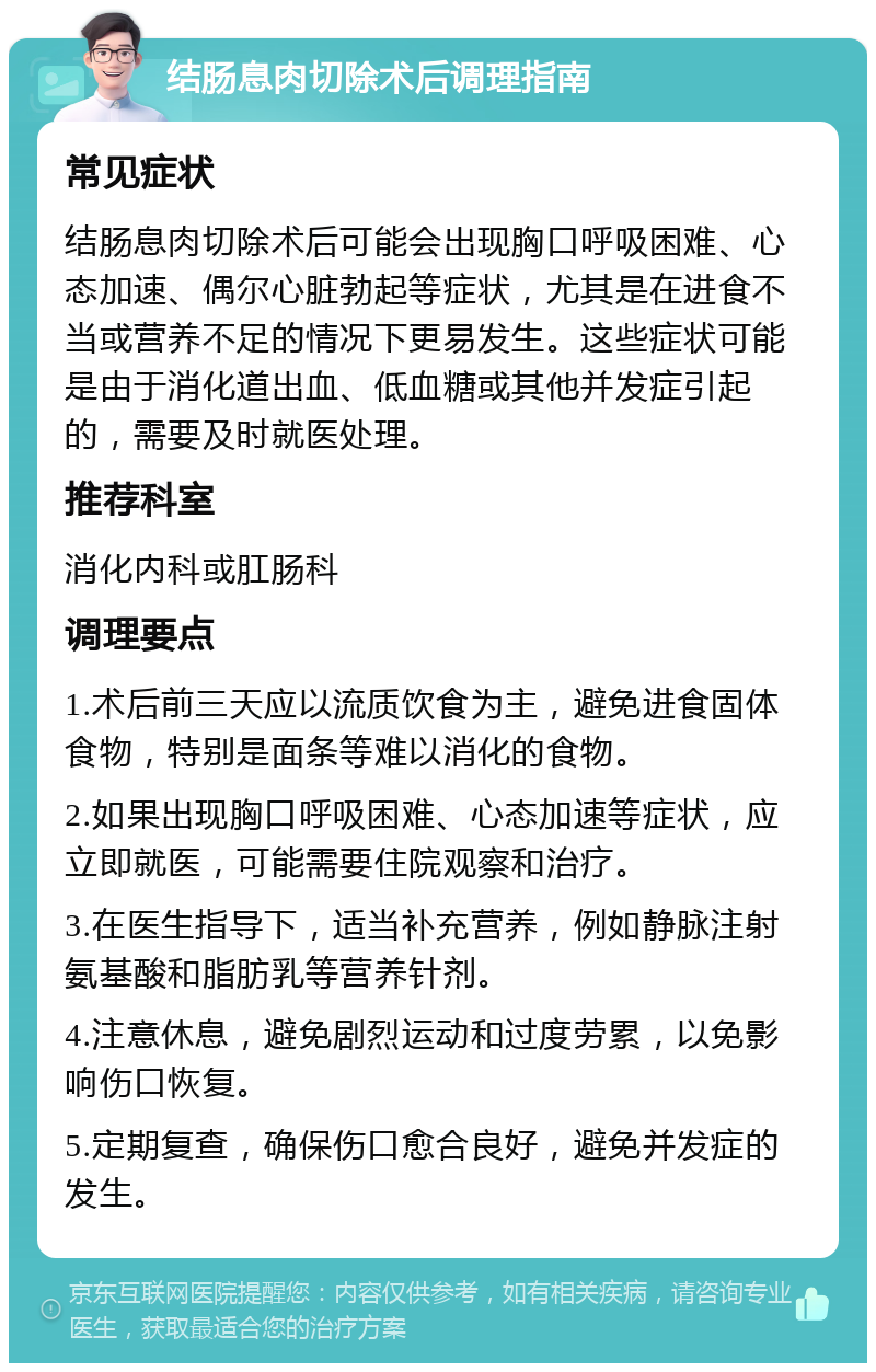 结肠息肉切除术后调理指南 常见症状 结肠息肉切除术后可能会出现胸口呼吸困难、心态加速、偶尔心脏勃起等症状，尤其是在进食不当或营养不足的情况下更易发生。这些症状可能是由于消化道出血、低血糖或其他并发症引起的，需要及时就医处理。 推荐科室 消化内科或肛肠科 调理要点 1.术后前三天应以流质饮食为主，避免进食固体食物，特别是面条等难以消化的食物。 2.如果出现胸口呼吸困难、心态加速等症状，应立即就医，可能需要住院观察和治疗。 3.在医生指导下，适当补充营养，例如静脉注射氨基酸和脂肪乳等营养针剂。 4.注意休息，避免剧烈运动和过度劳累，以免影响伤口恢复。 5.定期复查，确保伤口愈合良好，避免并发症的发生。