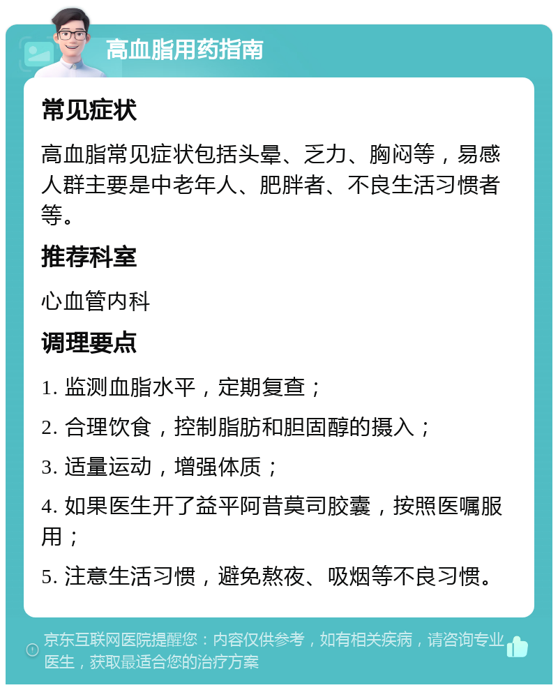 高血脂用药指南 常见症状 高血脂常见症状包括头晕、乏力、胸闷等，易感人群主要是中老年人、肥胖者、不良生活习惯者等。 推荐科室 心血管内科 调理要点 1. 监测血脂水平，定期复查； 2. 合理饮食，控制脂肪和胆固醇的摄入； 3. 适量运动，增强体质； 4. 如果医生开了益平阿昔莫司胶囊，按照医嘱服用； 5. 注意生活习惯，避免熬夜、吸烟等不良习惯。