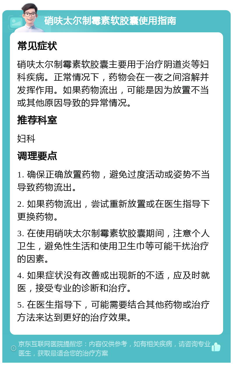 硝呋太尔制霉素软胶囊使用指南 常见症状 硝呋太尔制霉素软胶囊主要用于治疗阴道炎等妇科疾病。正常情况下，药物会在一夜之间溶解并发挥作用。如果药物流出，可能是因为放置不当或其他原因导致的异常情况。 推荐科室 妇科 调理要点 1. 确保正确放置药物，避免过度活动或姿势不当导致药物流出。 2. 如果药物流出，尝试重新放置或在医生指导下更换药物。 3. 在使用硝呋太尔制霉素软胶囊期间，注意个人卫生，避免性生活和使用卫生巾等可能干扰治疗的因素。 4. 如果症状没有改善或出现新的不适，应及时就医，接受专业的诊断和治疗。 5. 在医生指导下，可能需要结合其他药物或治疗方法来达到更好的治疗效果。