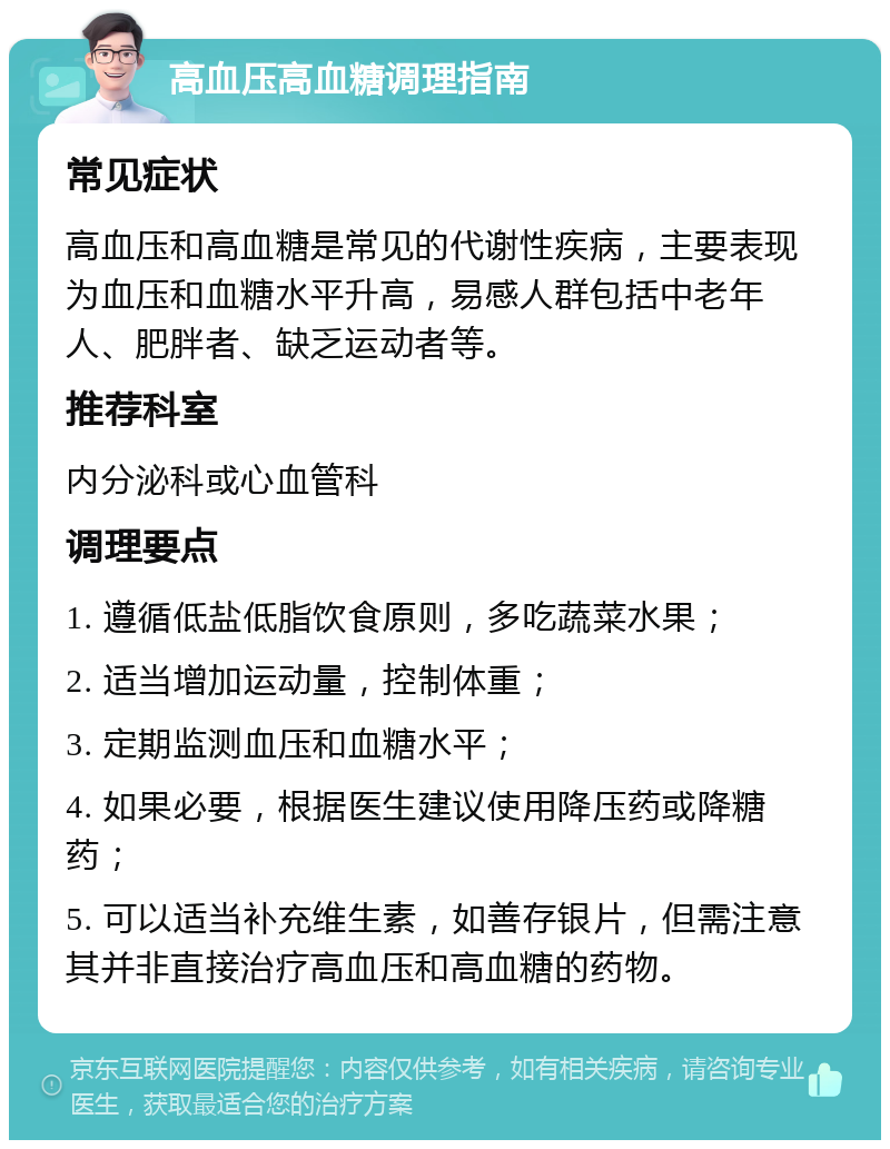 高血压高血糖调理指南 常见症状 高血压和高血糖是常见的代谢性疾病，主要表现为血压和血糖水平升高，易感人群包括中老年人、肥胖者、缺乏运动者等。 推荐科室 内分泌科或心血管科 调理要点 1. 遵循低盐低脂饮食原则，多吃蔬菜水果； 2. 适当增加运动量，控制体重； 3. 定期监测血压和血糖水平； 4. 如果必要，根据医生建议使用降压药或降糖药； 5. 可以适当补充维生素，如善存银片，但需注意其并非直接治疗高血压和高血糖的药物。