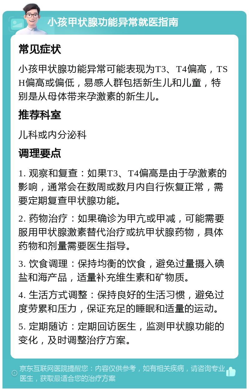 小孩甲状腺功能异常就医指南 常见症状 小孩甲状腺功能异常可能表现为T3、T4偏高，TSH偏高或偏低，易感人群包括新生儿和儿童，特别是从母体带来孕激素的新生儿。 推荐科室 儿科或内分泌科 调理要点 1. 观察和复查：如果T3、T4偏高是由于孕激素的影响，通常会在数周或数月内自行恢复正常，需要定期复查甲状腺功能。 2. 药物治疗：如果确诊为甲亢或甲减，可能需要服用甲状腺激素替代治疗或抗甲状腺药物，具体药物和剂量需要医生指导。 3. 饮食调理：保持均衡的饮食，避免过量摄入碘盐和海产品，适量补充维生素和矿物质。 4. 生活方式调整：保持良好的生活习惯，避免过度劳累和压力，保证充足的睡眠和适量的运动。 5. 定期随访：定期回访医生，监测甲状腺功能的变化，及时调整治疗方案。