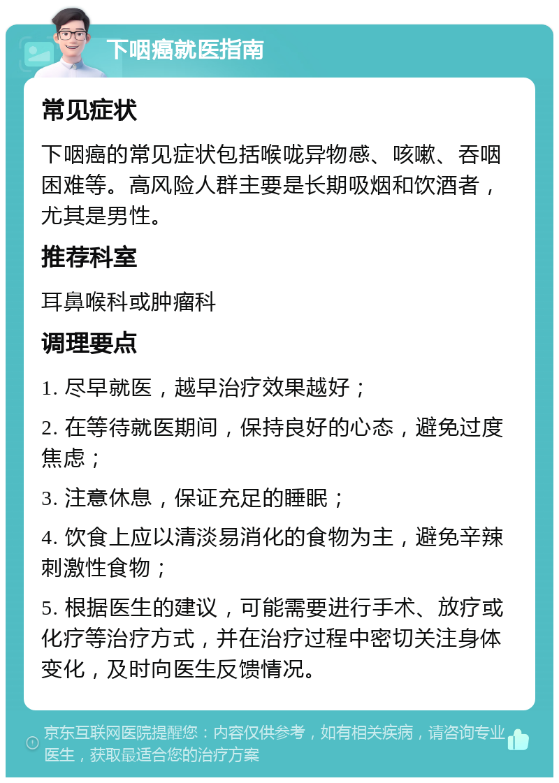 下咽癌就医指南 常见症状 下咽癌的常见症状包括喉咙异物感、咳嗽、吞咽困难等。高风险人群主要是长期吸烟和饮酒者，尤其是男性。 推荐科室 耳鼻喉科或肿瘤科 调理要点 1. 尽早就医，越早治疗效果越好； 2. 在等待就医期间，保持良好的心态，避免过度焦虑； 3. 注意休息，保证充足的睡眠； 4. 饮食上应以清淡易消化的食物为主，避免辛辣刺激性食物； 5. 根据医生的建议，可能需要进行手术、放疗或化疗等治疗方式，并在治疗过程中密切关注身体变化，及时向医生反馈情况。