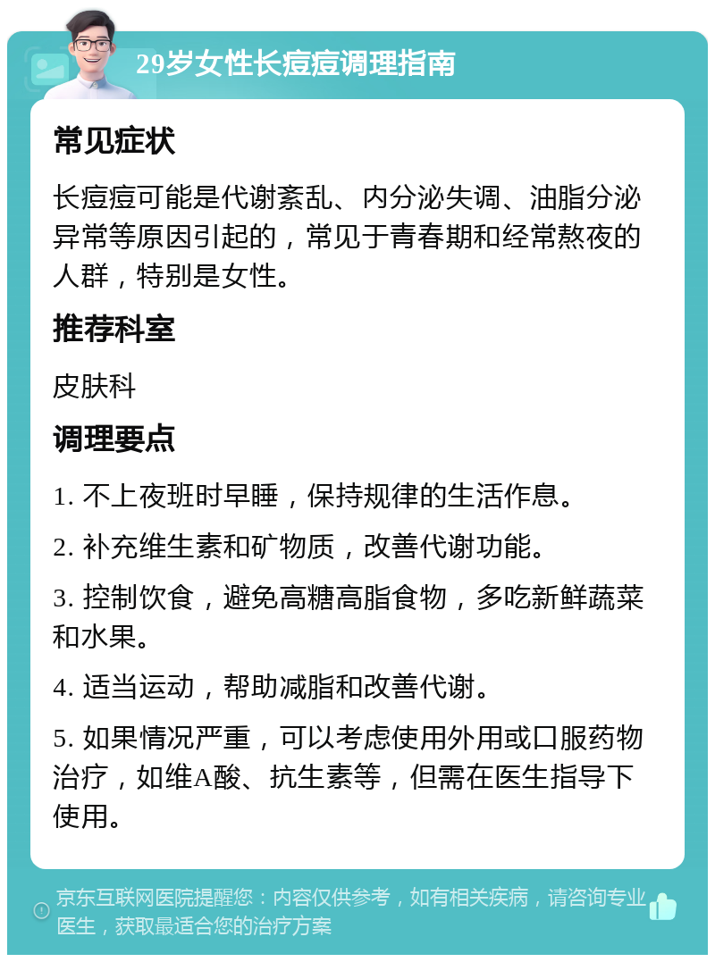 29岁女性长痘痘调理指南 常见症状 长痘痘可能是代谢紊乱、内分泌失调、油脂分泌异常等原因引起的，常见于青春期和经常熬夜的人群，特别是女性。 推荐科室 皮肤科 调理要点 1. 不上夜班时早睡，保持规律的生活作息。 2. 补充维生素和矿物质，改善代谢功能。 3. 控制饮食，避免高糖高脂食物，多吃新鲜蔬菜和水果。 4. 适当运动，帮助减脂和改善代谢。 5. 如果情况严重，可以考虑使用外用或口服药物治疗，如维A酸、抗生素等，但需在医生指导下使用。