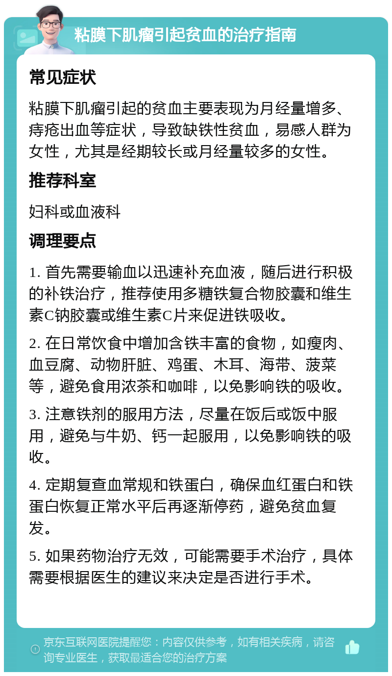 粘膜下肌瘤引起贫血的治疗指南 常见症状 粘膜下肌瘤引起的贫血主要表现为月经量增多、痔疮出血等症状，导致缺铁性贫血，易感人群为女性，尤其是经期较长或月经量较多的女性。 推荐科室 妇科或血液科 调理要点 1. 首先需要输血以迅速补充血液，随后进行积极的补铁治疗，推荐使用多糖铁复合物胶囊和维生素C钠胶囊或维生素C片来促进铁吸收。 2. 在日常饮食中增加含铁丰富的食物，如瘦肉、血豆腐、动物肝脏、鸡蛋、木耳、海带、菠菜等，避免食用浓茶和咖啡，以免影响铁的吸收。 3. 注意铁剂的服用方法，尽量在饭后或饭中服用，避免与牛奶、钙一起服用，以免影响铁的吸收。 4. 定期复查血常规和铁蛋白，确保血红蛋白和铁蛋白恢复正常水平后再逐渐停药，避免贫血复发。 5. 如果药物治疗无效，可能需要手术治疗，具体需要根据医生的建议来决定是否进行手术。