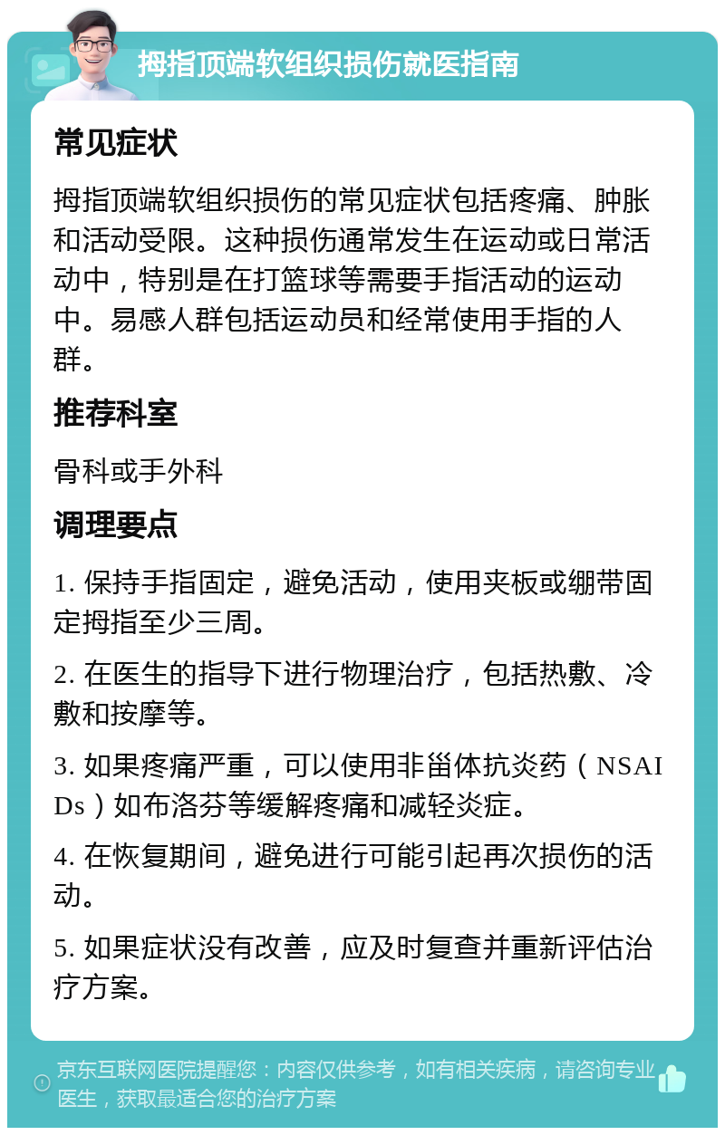 拇指顶端软组织损伤就医指南 常见症状 拇指顶端软组织损伤的常见症状包括疼痛、肿胀和活动受限。这种损伤通常发生在运动或日常活动中，特别是在打篮球等需要手指活动的运动中。易感人群包括运动员和经常使用手指的人群。 推荐科室 骨科或手外科 调理要点 1. 保持手指固定，避免活动，使用夹板或绷带固定拇指至少三周。 2. 在医生的指导下进行物理治疗，包括热敷、冷敷和按摩等。 3. 如果疼痛严重，可以使用非甾体抗炎药（NSAIDs）如布洛芬等缓解疼痛和减轻炎症。 4. 在恢复期间，避免进行可能引起再次损伤的活动。 5. 如果症状没有改善，应及时复查并重新评估治疗方案。