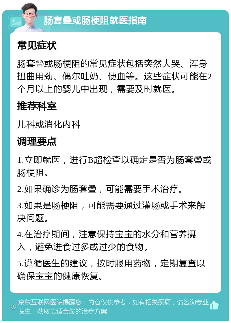 肠套叠或肠梗阻就医指南 常见症状 肠套叠或肠梗阻的常见症状包括突然大哭、浑身扭曲用劲、偶尔吐奶、便血等。这些症状可能在2个月以上的婴儿中出现，需要及时就医。 推荐科室 儿科或消化内科 调理要点 1.立即就医，进行B超检查以确定是否为肠套叠或肠梗阻。 2.如果确诊为肠套叠，可能需要手术治疗。 3.如果是肠梗阻，可能需要通过灌肠或手术来解决问题。 4.在治疗期间，注意保持宝宝的水分和营养摄入，避免进食过多或过少的食物。 5.遵循医生的建议，按时服用药物，定期复查以确保宝宝的健康恢复。