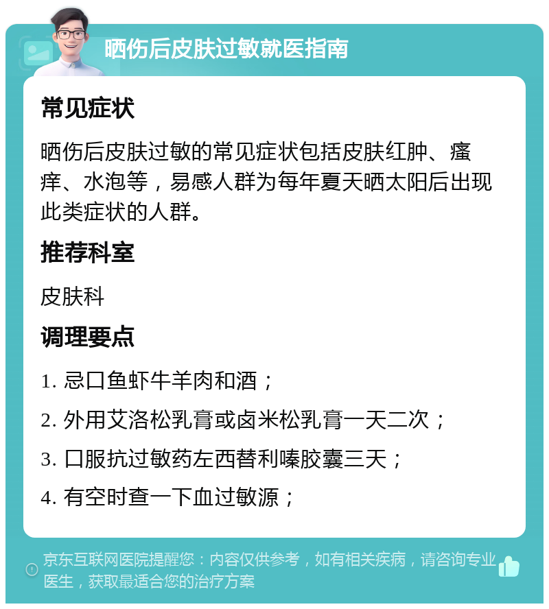 晒伤后皮肤过敏就医指南 常见症状 晒伤后皮肤过敏的常见症状包括皮肤红肿、瘙痒、水泡等，易感人群为每年夏天晒太阳后出现此类症状的人群。 推荐科室 皮肤科 调理要点 1. 忌口鱼虾牛羊肉和酒； 2. 外用艾洛松乳膏或卤米松乳膏一天二次； 3. 口服抗过敏药左西替利嗪胶囊三天； 4. 有空时查一下血过敏源；