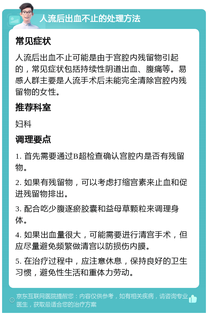 人流后出血不止的处理方法 常见症状 人流后出血不止可能是由于宫腔内残留物引起的，常见症状包括持续性阴道出血、腹痛等。易感人群主要是人流手术后未能完全清除宫腔内残留物的女性。 推荐科室 妇科 调理要点 1. 首先需要通过B超检查确认宫腔内是否有残留物。 2. 如果有残留物，可以考虑打缩宫素来止血和促进残留物排出。 3. 配合吃少腹逐瘀胶囊和益母草颗粒来调理身体。 4. 如果出血量很大，可能需要进行清宫手术，但应尽量避免频繁做清宫以防损伤内膜。 5. 在治疗过程中，应注意休息，保持良好的卫生习惯，避免性生活和重体力劳动。