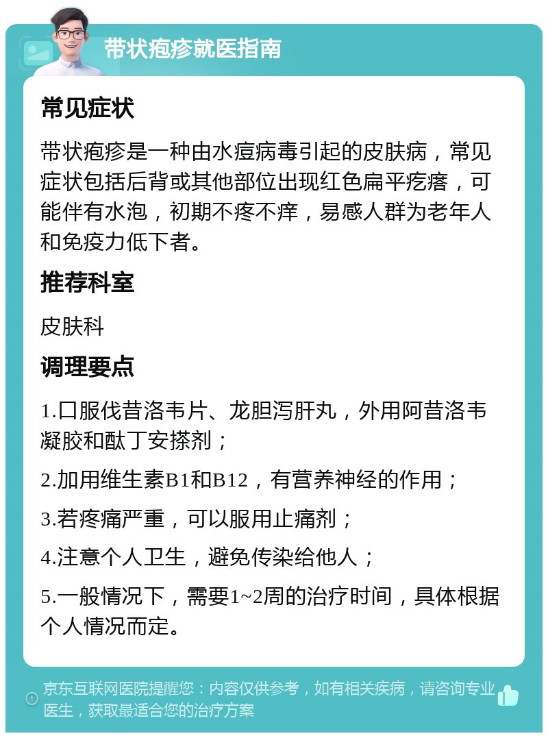 带状疱疹就医指南 常见症状 带状疱疹是一种由水痘病毒引起的皮肤病，常见症状包括后背或其他部位出现红色扁平疙瘩，可能伴有水泡，初期不疼不痒，易感人群为老年人和免疫力低下者。 推荐科室 皮肤科 调理要点 1.口服伐昔洛韦片、龙胆泻肝丸，外用阿昔洛韦凝胶和酞丁安搽剂； 2.加用维生素B1和B12，有营养神经的作用； 3.若疼痛严重，可以服用止痛剂； 4.注意个人卫生，避免传染给他人； 5.一般情况下，需要1~2周的治疗时间，具体根据个人情况而定。