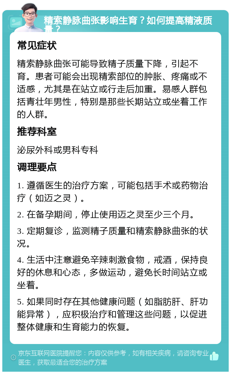 精索静脉曲张影响生育？如何提高精液质量？ 常见症状 精索静脉曲张可能导致精子质量下降，引起不育。患者可能会出现精索部位的肿胀、疼痛或不适感，尤其是在站立或行走后加重。易感人群包括青壮年男性，特别是那些长期站立或坐着工作的人群。 推荐科室 泌尿外科或男科专科 调理要点 1. 遵循医生的治疗方案，可能包括手术或药物治疗（如迈之灵）。 2. 在备孕期间，停止使用迈之灵至少三个月。 3. 定期复诊，监测精子质量和精索静脉曲张的状况。 4. 生活中注意避免辛辣刺激食物，戒酒，保持良好的休息和心态，多做运动，避免长时间站立或坐着。 5. 如果同时存在其他健康问题（如脂肪肝、肝功能异常），应积极治疗和管理这些问题，以促进整体健康和生育能力的恢复。