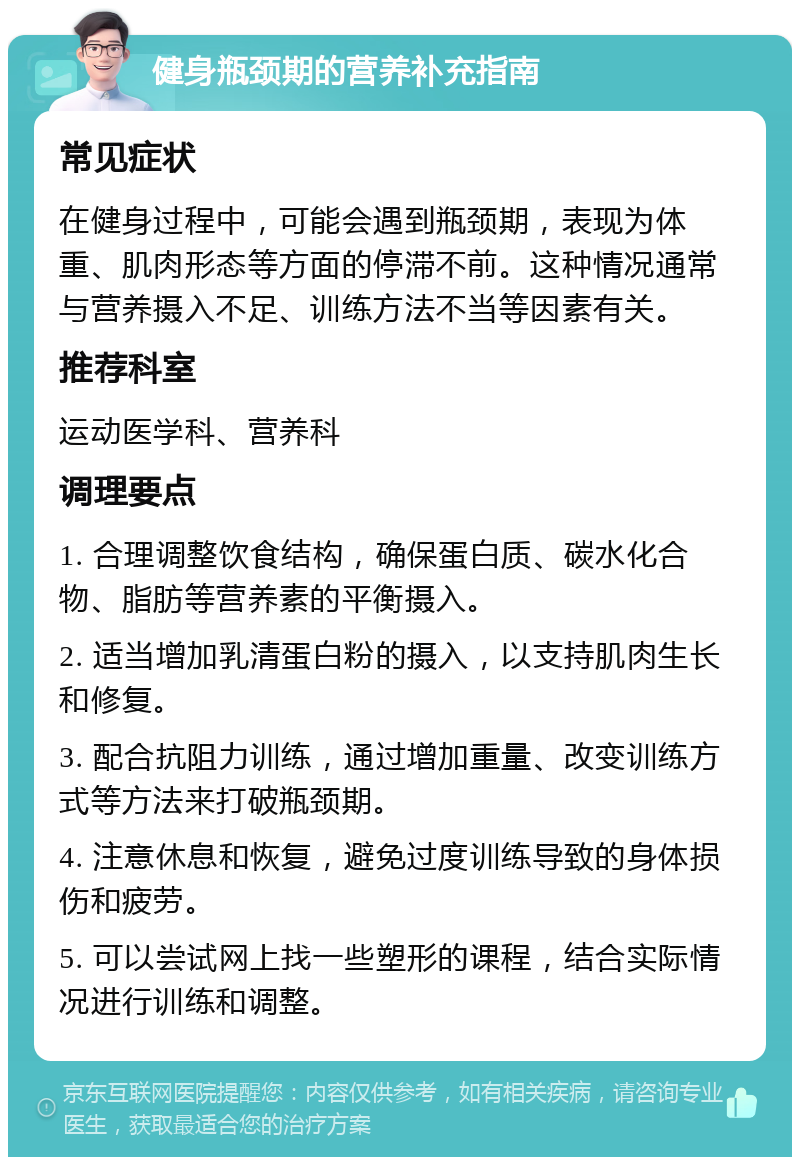 健身瓶颈期的营养补充指南 常见症状 在健身过程中，可能会遇到瓶颈期，表现为体重、肌肉形态等方面的停滞不前。这种情况通常与营养摄入不足、训练方法不当等因素有关。 推荐科室 运动医学科、营养科 调理要点 1. 合理调整饮食结构，确保蛋白质、碳水化合物、脂肪等营养素的平衡摄入。 2. 适当增加乳清蛋白粉的摄入，以支持肌肉生长和修复。 3. 配合抗阻力训练，通过增加重量、改变训练方式等方法来打破瓶颈期。 4. 注意休息和恢复，避免过度训练导致的身体损伤和疲劳。 5. 可以尝试网上找一些塑形的课程，结合实际情况进行训练和调整。