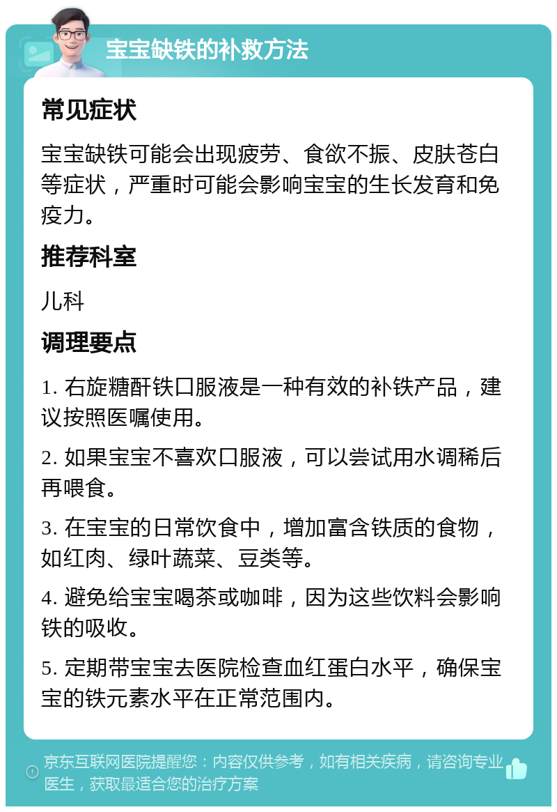 宝宝缺铁的补救方法 常见症状 宝宝缺铁可能会出现疲劳、食欲不振、皮肤苍白等症状，严重时可能会影响宝宝的生长发育和免疫力。 推荐科室 儿科 调理要点 1. 右旋糖酐铁口服液是一种有效的补铁产品，建议按照医嘱使用。 2. 如果宝宝不喜欢口服液，可以尝试用水调稀后再喂食。 3. 在宝宝的日常饮食中，增加富含铁质的食物，如红肉、绿叶蔬菜、豆类等。 4. 避免给宝宝喝茶或咖啡，因为这些饮料会影响铁的吸收。 5. 定期带宝宝去医院检查血红蛋白水平，确保宝宝的铁元素水平在正常范围内。