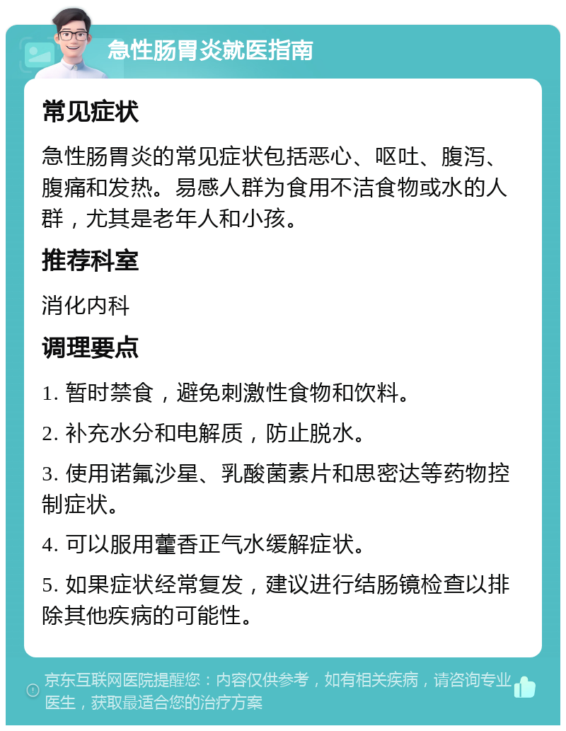 急性肠胃炎就医指南 常见症状 急性肠胃炎的常见症状包括恶心、呕吐、腹泻、腹痛和发热。易感人群为食用不洁食物或水的人群，尤其是老年人和小孩。 推荐科室 消化内科 调理要点 1. 暂时禁食，避免刺激性食物和饮料。 2. 补充水分和电解质，防止脱水。 3. 使用诺氟沙星、乳酸菌素片和思密达等药物控制症状。 4. 可以服用藿香正气水缓解症状。 5. 如果症状经常复发，建议进行结肠镜检查以排除其他疾病的可能性。