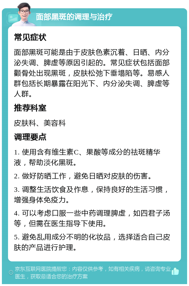 面部黑斑的调理与治疗 常见症状 面部黑斑可能是由于皮肤色素沉着、日晒、内分泌失调、脾虚等原因引起的。常见症状包括面部颧骨处出现黑斑，皮肤松弛下垂塌陷等。易感人群包括长期暴露在阳光下、内分泌失调、脾虚等人群。 推荐科室 皮肤科、美容科 调理要点 1. 使用含有维生素C、果酸等成分的祛斑精华液，帮助淡化黑斑。 2. 做好防晒工作，避免日晒对皮肤的伤害。 3. 调整生活饮食及作息，保持良好的生活习惯，增强身体免疫力。 4. 可以考虑口服一些中药调理脾虚，如四君子汤等，但需在医生指导下使用。 5. 避免乱用成分不明的化妆品，选择适合自己皮肤的产品进行护理。