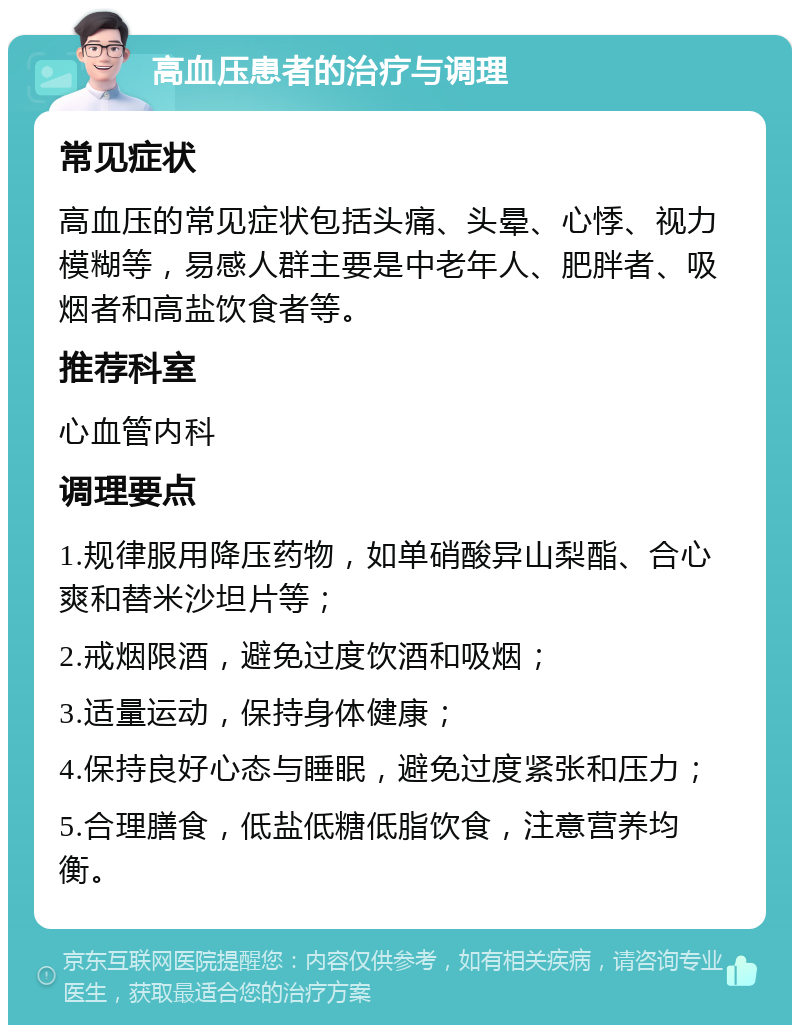 高血压患者的治疗与调理 常见症状 高血压的常见症状包括头痛、头晕、心悸、视力模糊等，易感人群主要是中老年人、肥胖者、吸烟者和高盐饮食者等。 推荐科室 心血管内科 调理要点 1.规律服用降压药物，如单硝酸异山梨酯、合心爽和替米沙坦片等； 2.戒烟限酒，避免过度饮酒和吸烟； 3.适量运动，保持身体健康； 4.保持良好心态与睡眠，避免过度紧张和压力； 5.合理膳食，低盐低糖低脂饮食，注意营养均衡。