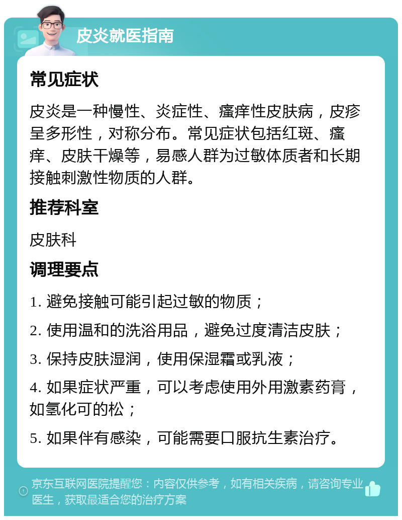 皮炎就医指南 常见症状 皮炎是一种慢性、炎症性、瘙痒性皮肤病，皮疹呈多形性，对称分布。常见症状包括红斑、瘙痒、皮肤干燥等，易感人群为过敏体质者和长期接触刺激性物质的人群。 推荐科室 皮肤科 调理要点 1. 避免接触可能引起过敏的物质； 2. 使用温和的洗浴用品，避免过度清洁皮肤； 3. 保持皮肤湿润，使用保湿霜或乳液； 4. 如果症状严重，可以考虑使用外用激素药膏，如氢化可的松； 5. 如果伴有感染，可能需要口服抗生素治疗。