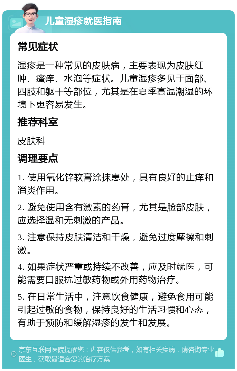 儿童湿疹就医指南 常见症状 湿疹是一种常见的皮肤病，主要表现为皮肤红肿、瘙痒、水泡等症状。儿童湿疹多见于面部、四肢和躯干等部位，尤其是在夏季高温潮湿的环境下更容易发生。 推荐科室 皮肤科 调理要点 1. 使用氧化锌软膏涂抹患处，具有良好的止痒和消炎作用。 2. 避免使用含有激素的药膏，尤其是脸部皮肤，应选择温和无刺激的产品。 3. 注意保持皮肤清洁和干燥，避免过度摩擦和刺激。 4. 如果症状严重或持续不改善，应及时就医，可能需要口服抗过敏药物或外用药物治疗。 5. 在日常生活中，注意饮食健康，避免食用可能引起过敏的食物，保持良好的生活习惯和心态，有助于预防和缓解湿疹的发生和发展。