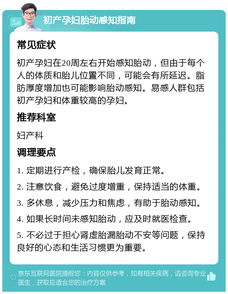 初产孕妇胎动感知指南 常见症状 初产孕妇在20周左右开始感知胎动，但由于每个人的体质和胎儿位置不同，可能会有所延迟。脂肪厚度增加也可能影响胎动感知。易感人群包括初产孕妇和体重较高的孕妇。 推荐科室 妇产科 调理要点 1. 定期进行产检，确保胎儿发育正常。 2. 注意饮食，避免过度增重，保持适当的体重。 3. 多休息，减少压力和焦虑，有助于胎动感知。 4. 如果长时间未感知胎动，应及时就医检查。 5. 不必过于担心肾虚胎漏胎动不安等问题，保持良好的心态和生活习惯更为重要。