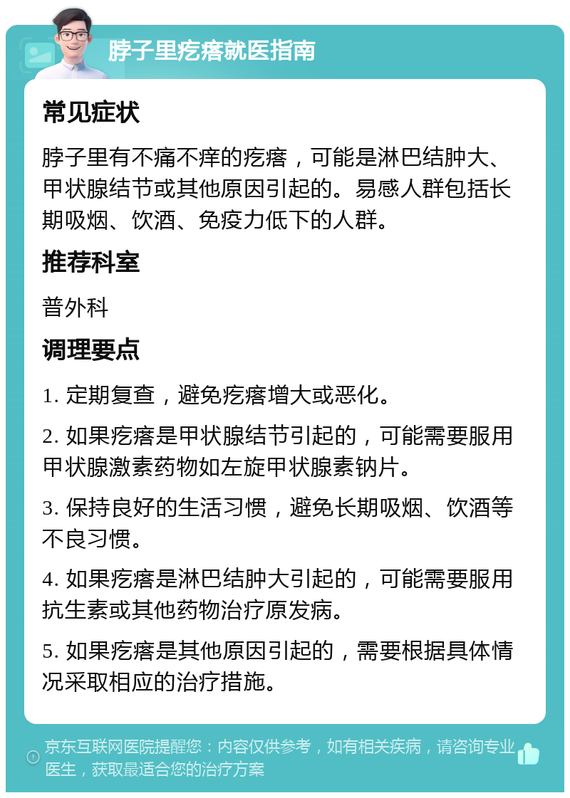 脖子里疙瘩就医指南 常见症状 脖子里有不痛不痒的疙瘩，可能是淋巴结肿大、甲状腺结节或其他原因引起的。易感人群包括长期吸烟、饮酒、免疫力低下的人群。 推荐科室 普外科 调理要点 1. 定期复查，避免疙瘩增大或恶化。 2. 如果疙瘩是甲状腺结节引起的，可能需要服用甲状腺激素药物如左旋甲状腺素钠片。 3. 保持良好的生活习惯，避免长期吸烟、饮酒等不良习惯。 4. 如果疙瘩是淋巴结肿大引起的，可能需要服用抗生素或其他药物治疗原发病。 5. 如果疙瘩是其他原因引起的，需要根据具体情况采取相应的治疗措施。