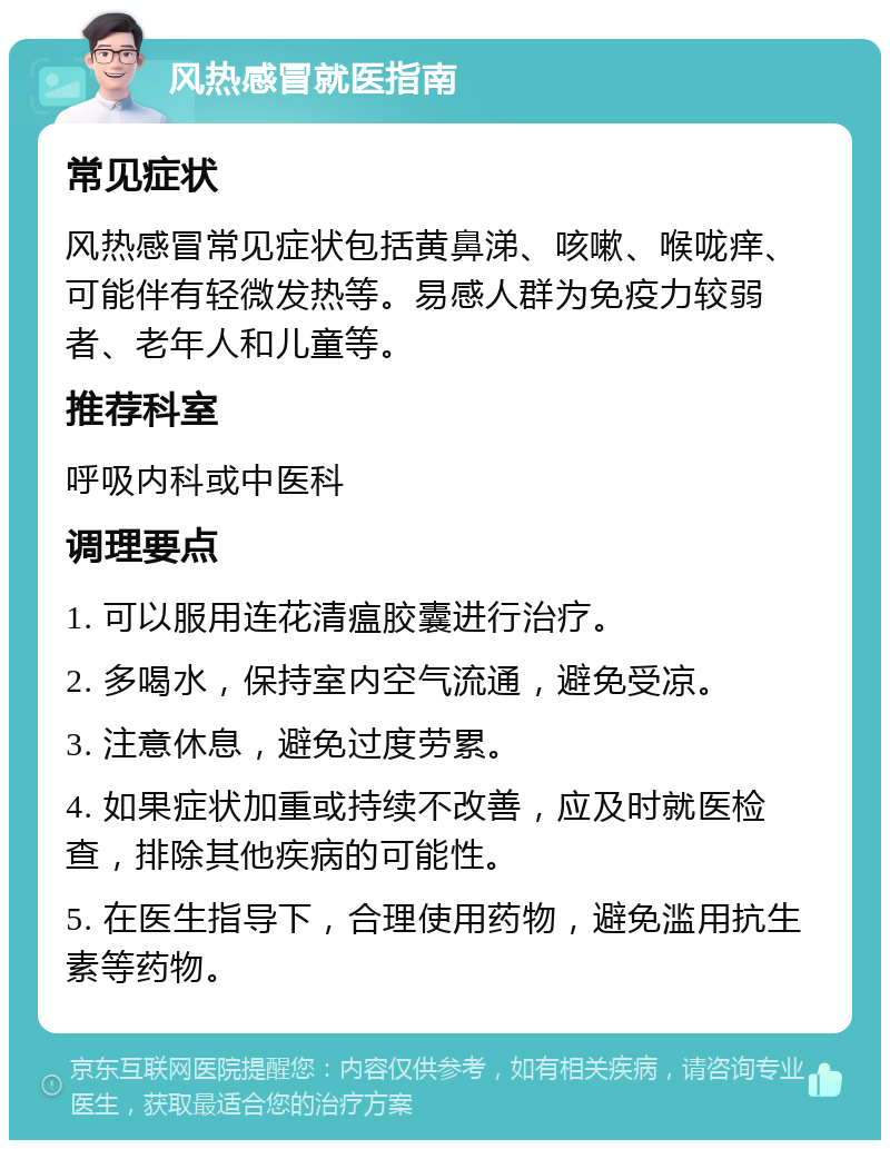 风热感冒就医指南 常见症状 风热感冒常见症状包括黄鼻涕、咳嗽、喉咙痒、可能伴有轻微发热等。易感人群为免疫力较弱者、老年人和儿童等。 推荐科室 呼吸内科或中医科 调理要点 1. 可以服用连花清瘟胶囊进行治疗。 2. 多喝水，保持室内空气流通，避免受凉。 3. 注意休息，避免过度劳累。 4. 如果症状加重或持续不改善，应及时就医检查，排除其他疾病的可能性。 5. 在医生指导下，合理使用药物，避免滥用抗生素等药物。