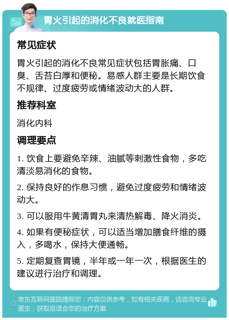 胃火引起的消化不良就医指南 常见症状 胃火引起的消化不良常见症状包括胃胀痛、口臭、舌苔白厚和便秘。易感人群主要是长期饮食不规律、过度疲劳或情绪波动大的人群。 推荐科室 消化内科 调理要点 1. 饮食上要避免辛辣、油腻等刺激性食物，多吃清淡易消化的食物。 2. 保持良好的作息习惯，避免过度疲劳和情绪波动大。 3. 可以服用牛黄清胃丸来清热解毒、降火消炎。 4. 如果有便秘症状，可以适当增加膳食纤维的摄入，多喝水，保持大便通畅。 5. 定期复查胃镜，半年或一年一次，根据医生的建议进行治疗和调理。